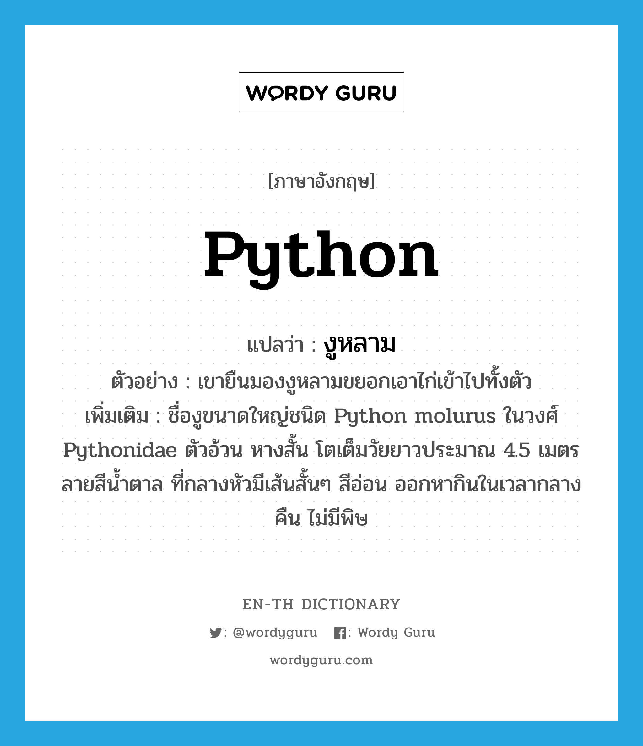 python แปลว่า?, คำศัพท์ภาษาอังกฤษ python แปลว่า งูหลาม ประเภท N ตัวอย่าง เขายืนมองงูหลามขยอกเอาไก่เข้าไปทั้งตัว เพิ่มเติม ชื่องูขนาดใหญ่ชนิด Python molurus ในวงศ์ Pythonidae ตัวอ้วน หางสั้น โตเต็มวัยยาวประมาณ 4.5 เมตร ลายสีน้ำตาล ที่กลางหัวมีเส้นสั้นๆ สีอ่อน ออกหากินในเวลากลางคืน ไม่มีพิษ หมวด N