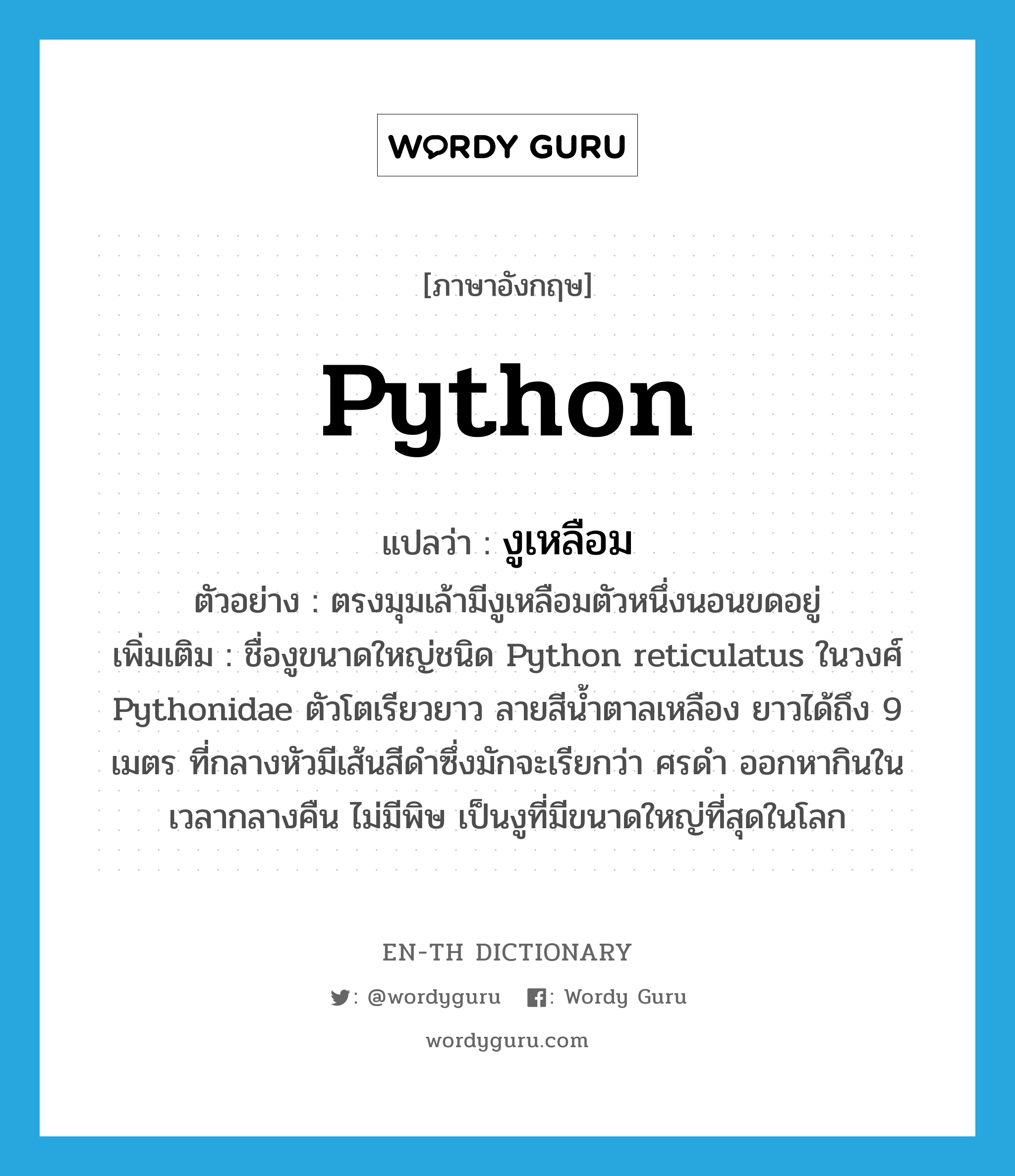 python แปลว่า?, คำศัพท์ภาษาอังกฤษ python แปลว่า งูเหลือม ประเภท N ตัวอย่าง ตรงมุมเล้ามีงูเหลือมตัวหนึ่งนอนขดอยู่ เพิ่มเติม ชื่องูขนาดใหญ่ชนิด Python reticulatus ในวงศ์ Pythonidae ตัวโตเรียวยาว ลายสีน้ำตาลเหลือง ยาวได้ถึง 9 เมตร ที่กลางหัวมีเส้นสีดำซึ่งมักจะเรียกว่า ศรดำ ออกหากินในเวลากลางคืน ไม่มีพิษ เป็นงูที่มีขนาดใหญ่ที่สุดในโลก หมวด N