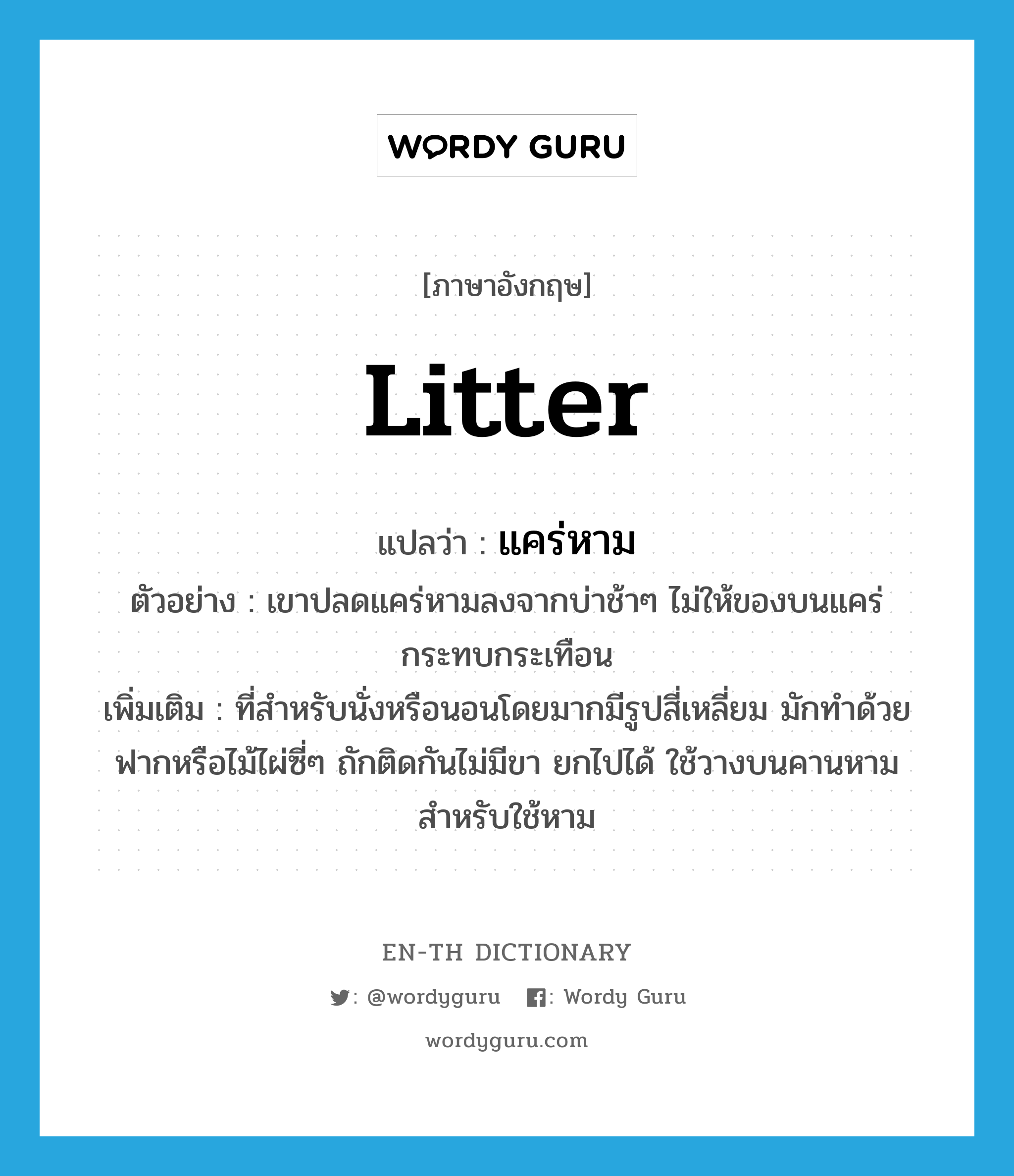 litter แปลว่า?, คำศัพท์ภาษาอังกฤษ litter แปลว่า แคร่หาม ประเภท N ตัวอย่าง เขาปลดแคร่หามลงจากบ่าช้าๆ ไม่ให้ของบนแคร่กระทบกระเทือน เพิ่มเติม ที่สำหรับนั่งหรือนอนโดยมากมีรูปสี่เหลี่ยม มักทำด้วยฟากหรือไม้ไผ่ซี่ๆ ถักติดกันไม่มีขา ยกไปได้ ใช้วางบนคานหามสำหรับใช้หาม หมวด N