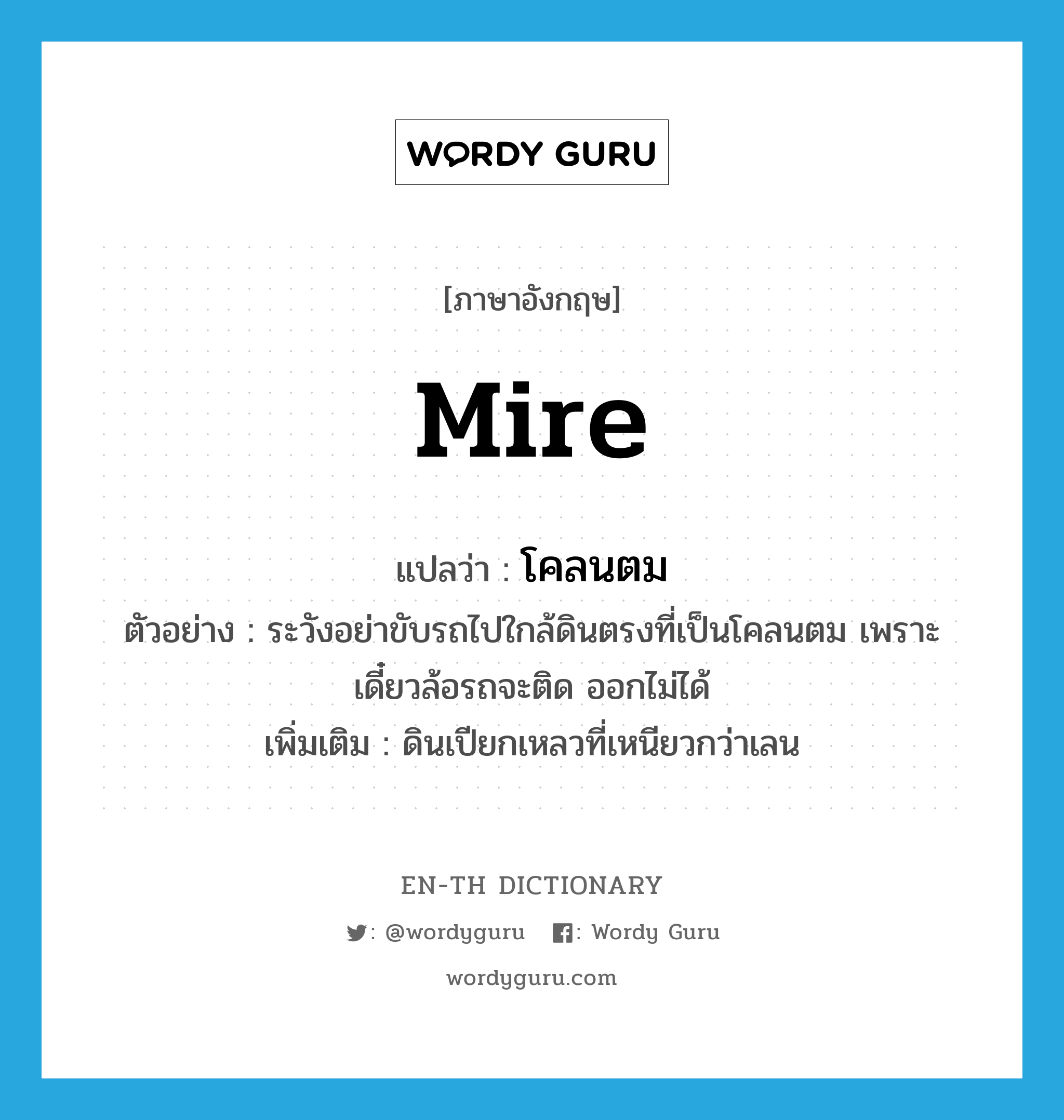 mire แปลว่า?, คำศัพท์ภาษาอังกฤษ mire แปลว่า โคลนตม ประเภท N ตัวอย่าง ระวังอย่าขับรถไปใกล้ดินตรงที่เป็นโคลนตม เพราะเดี๋ยวล้อรถจะติด ออกไม่ได้ เพิ่มเติม ดินเปียกเหลวที่เหนียวกว่าเลน หมวด N