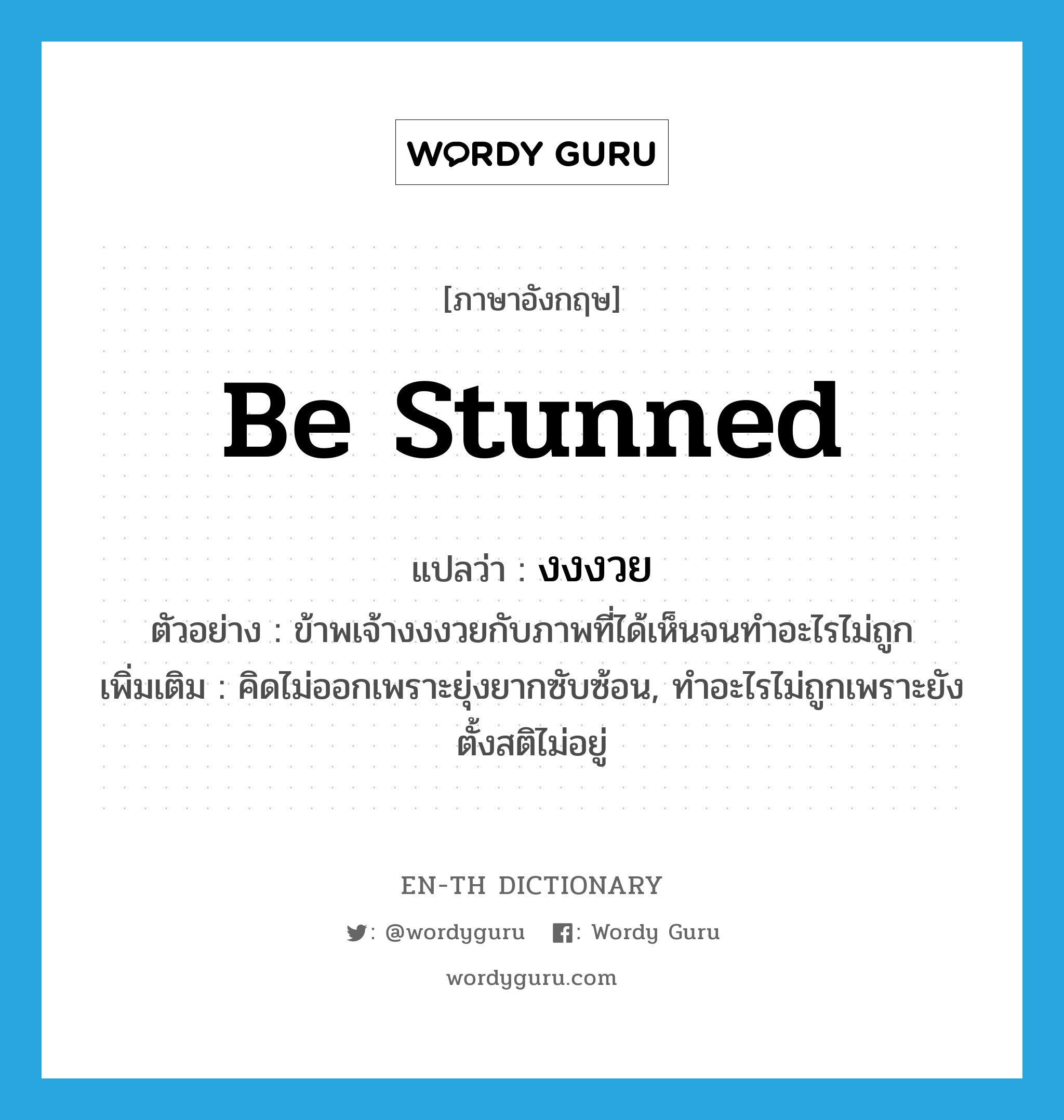 be stunned แปลว่า?, คำศัพท์ภาษาอังกฤษ be stunned แปลว่า งงงวย ประเภท V ตัวอย่าง ข้าพเจ้างงงวยกับภาพที่ได้เห็นจนทำอะไรไม่ถูก เพิ่มเติม คิดไม่ออกเพราะยุ่งยากซับซ้อน, ทำอะไรไม่ถูกเพราะยังตั้งสติไม่อยู่ หมวด V