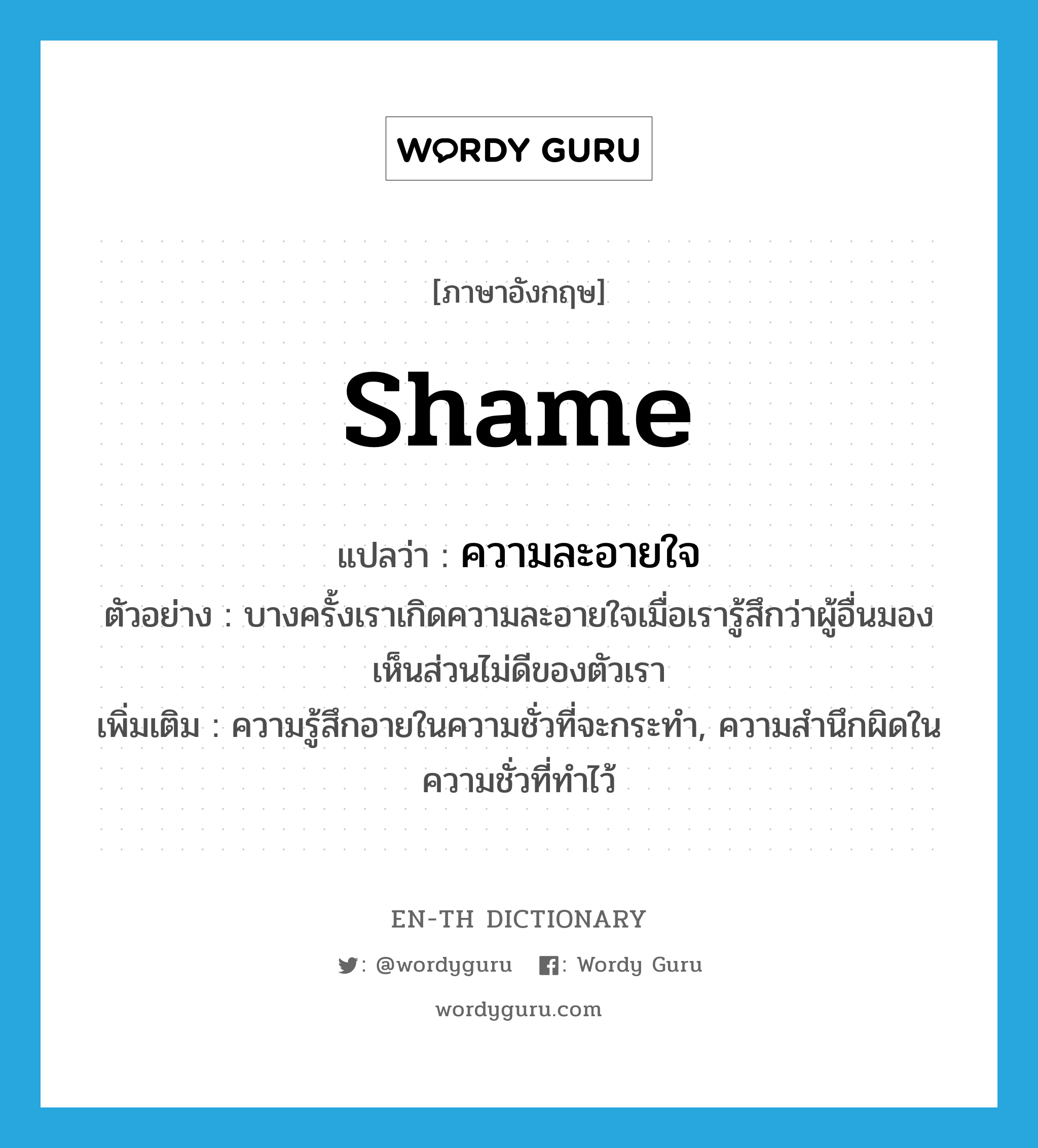 shame แปลว่า?, คำศัพท์ภาษาอังกฤษ shame แปลว่า ความละอายใจ ประเภท N ตัวอย่าง บางครั้งเราเกิดความละอายใจเมื่อเรารู้สึกว่าผู้อื่นมองเห็นส่วนไม่ดีของตัวเรา เพิ่มเติม ความรู้สึกอายในความชั่วที่จะกระทำ, ความสำนึกผิดในความชั่วที่ทำไว้ หมวด N