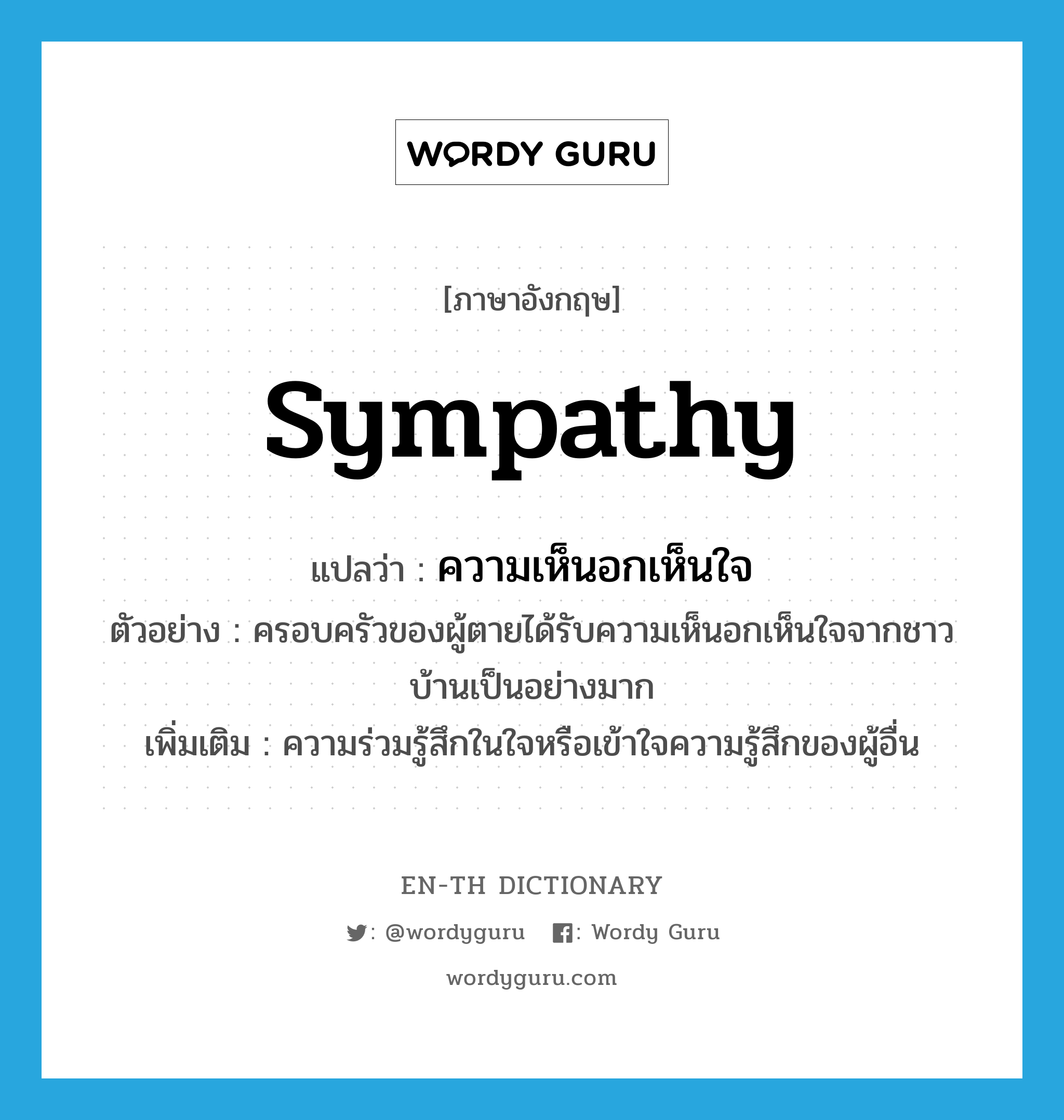 sympathy แปลว่า?, คำศัพท์ภาษาอังกฤษ sympathy แปลว่า ความเห็นอกเห็นใจ ประเภท N ตัวอย่าง ครอบครัวของผู้ตายได้รับความเห็นอกเห็นใจจากชาวบ้านเป็นอย่างมาก เพิ่มเติม ความร่วมรู้สึกในใจหรือเข้าใจความรู้สึกของผู้อื่น หมวด N