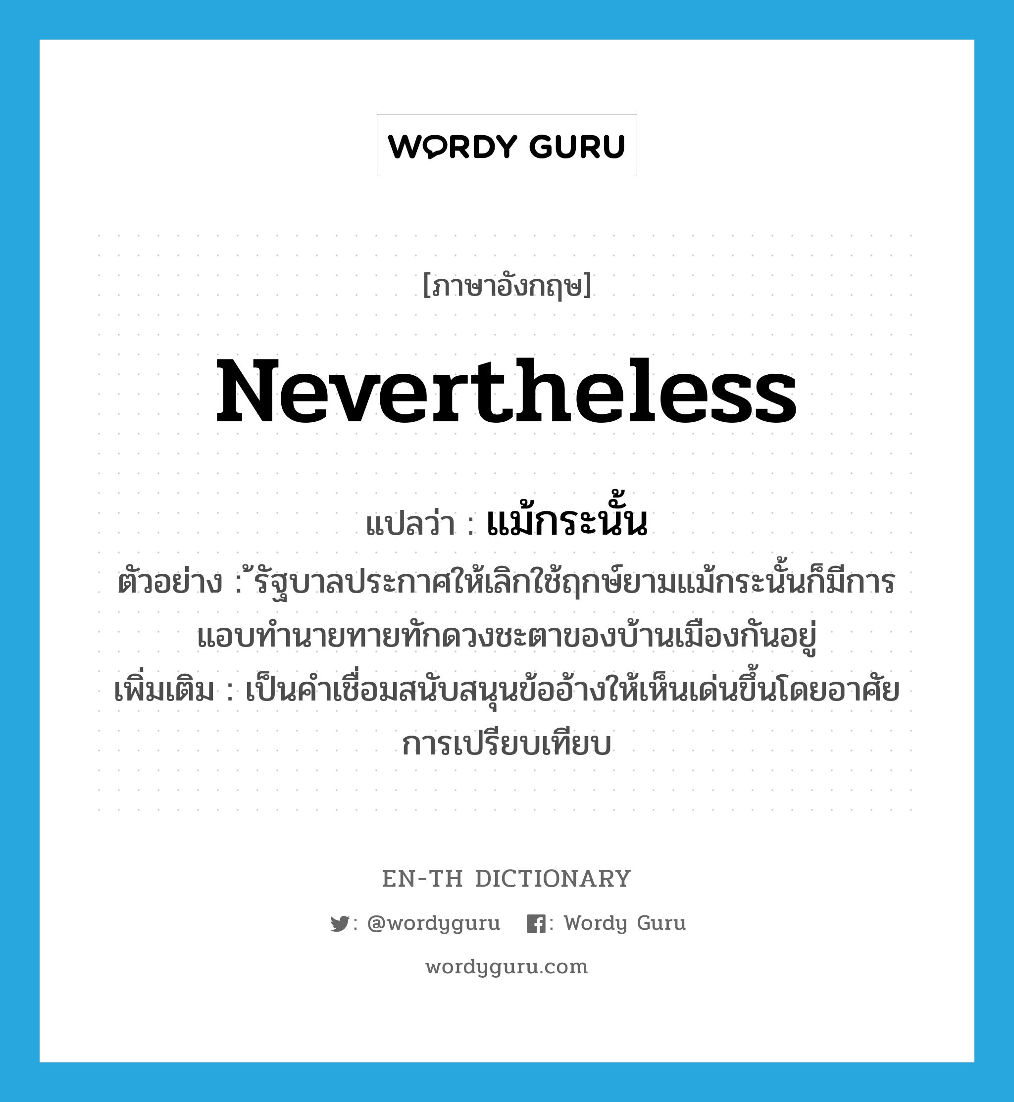 nevertheless แปลว่า?, คำศัพท์ภาษาอังกฤษ nevertheless แปลว่า แม้กระนั้น ประเภท CONJ ตัวอย่าง ้รัฐบาลประกาศให้เลิกใช้ฤกษ์ยามแม้กระนั้นก็มีการแอบทำนายทายทักดวงชะตาของบ้านเมืองกันอยู่ เพิ่มเติม เป็นคำเชื่อมสนับสนุนข้ออ้างให้เห็นเด่นขึ้นโดยอาศัยการเปรียบเทียบ หมวด CONJ