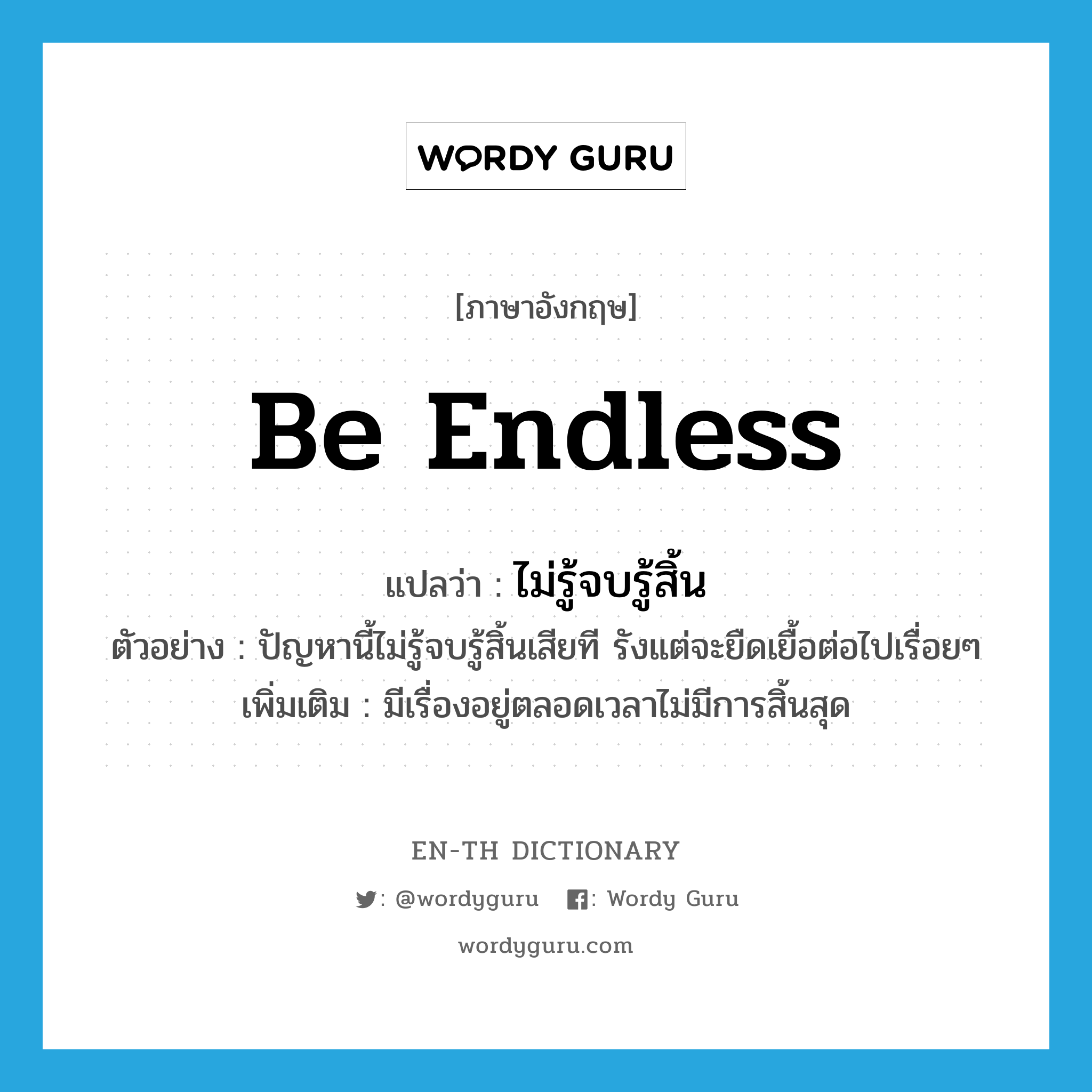 be endless แปลว่า?, คำศัพท์ภาษาอังกฤษ be endless แปลว่า ไม่รู้จบรู้สิ้น ประเภท V ตัวอย่าง ปัญหานี้ไม่รู้จบรู้สิ้นเสียที รังแต่จะยืดเยื้อต่อไปเรื่อยๆ เพิ่มเติม มีเรื่องอยู่ตลอดเวลาไม่มีการสิ้นสุด หมวด V