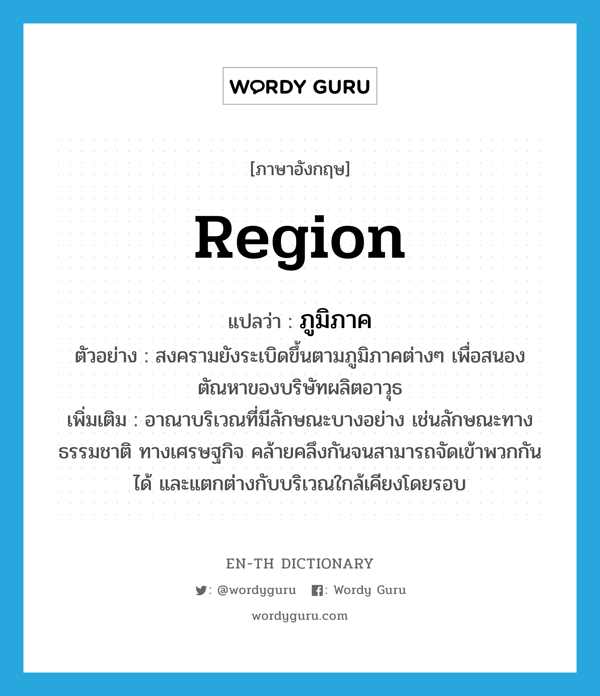 region แปลว่า?, คำศัพท์ภาษาอังกฤษ region แปลว่า ภูมิภาค ประเภท N ตัวอย่าง สงครามยังระเบิดขึ้นตามภูมิภาคต่างๆ เพื่อสนองตัณหาของบริษัทผลิตอาวุธ เพิ่มเติม อาณาบริเวณที่มีลักษณะบางอย่าง เช่นลักษณะทางธรรมชาติ ทางเศรษฐกิจ คล้ายคลึงกันจนสามารถจัดเข้าพวกกันได้ และแตกต่างกับบริเวณใกล้เคียงโดยรอบ หมวด N