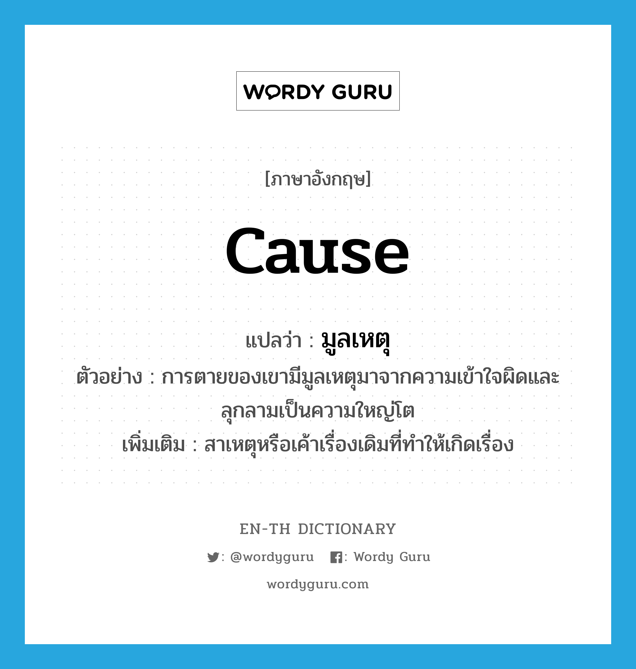 cause แปลว่า?, คำศัพท์ภาษาอังกฤษ cause แปลว่า มูลเหตุ ประเภท N ตัวอย่าง การตายของเขามีมูลเหตุมาจากความเข้าใจผิดและลุกลามเป็นความใหญ่โต เพิ่มเติม สาเหตุหรือเค้าเรื่องเดิมที่ทำให้เกิดเรื่อง หมวด N