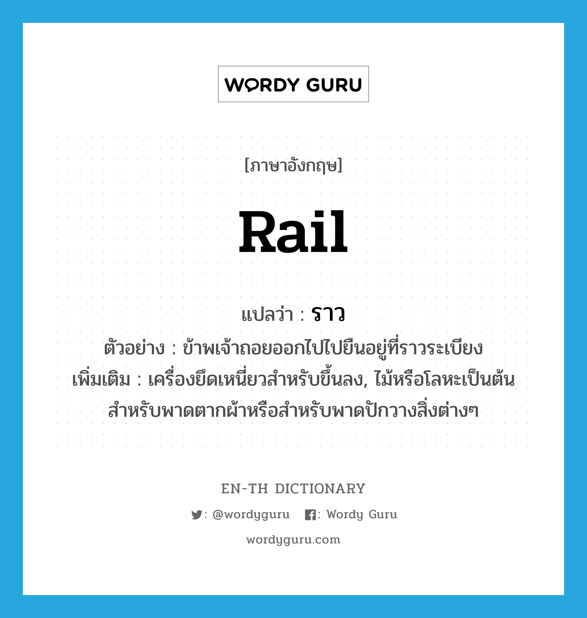 rail แปลว่า?, คำศัพท์ภาษาอังกฤษ rail แปลว่า ราว ประเภท N ตัวอย่าง ข้าพเจ้าถอยออกไปไปยืนอยู่ที่ราวระเบียง เพิ่มเติม เครื่องยึดเหนี่ยวสำหรับขึ้นลง, ไม้หรือโลหะเป็นต้น สำหรับพาดตากผ้าหรือสำหรับพาดปักวางสิ่งต่างๆ หมวด N