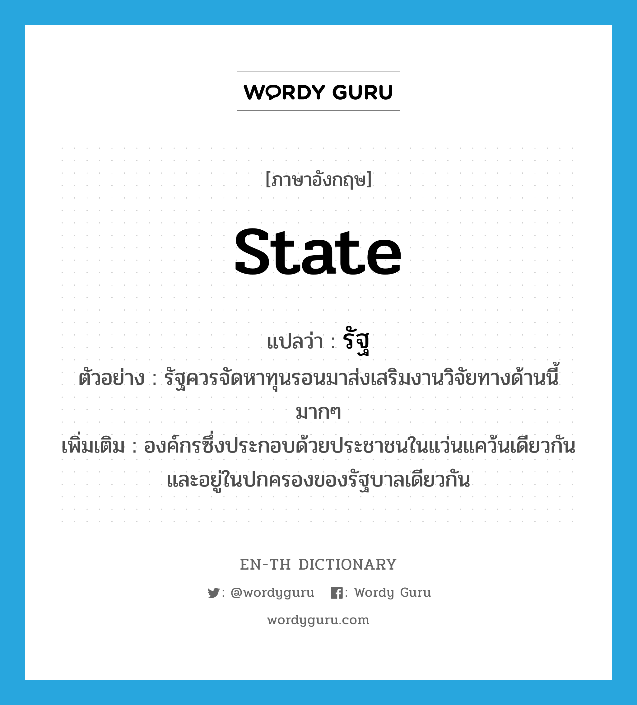 state แปลว่า?, คำศัพท์ภาษาอังกฤษ state แปลว่า รัฐ ประเภท N ตัวอย่าง รัฐควรจัดหาทุนรอนมาส่งเสริมงานวิจัยทางด้านนี้มากๆ เพิ่มเติม องค์กรซึ่งประกอบด้วยประชาชนในแว่นแคว้นเดียวกัน และอยู่ในปกครองของรัฐบาลเดียวกัน หมวด N