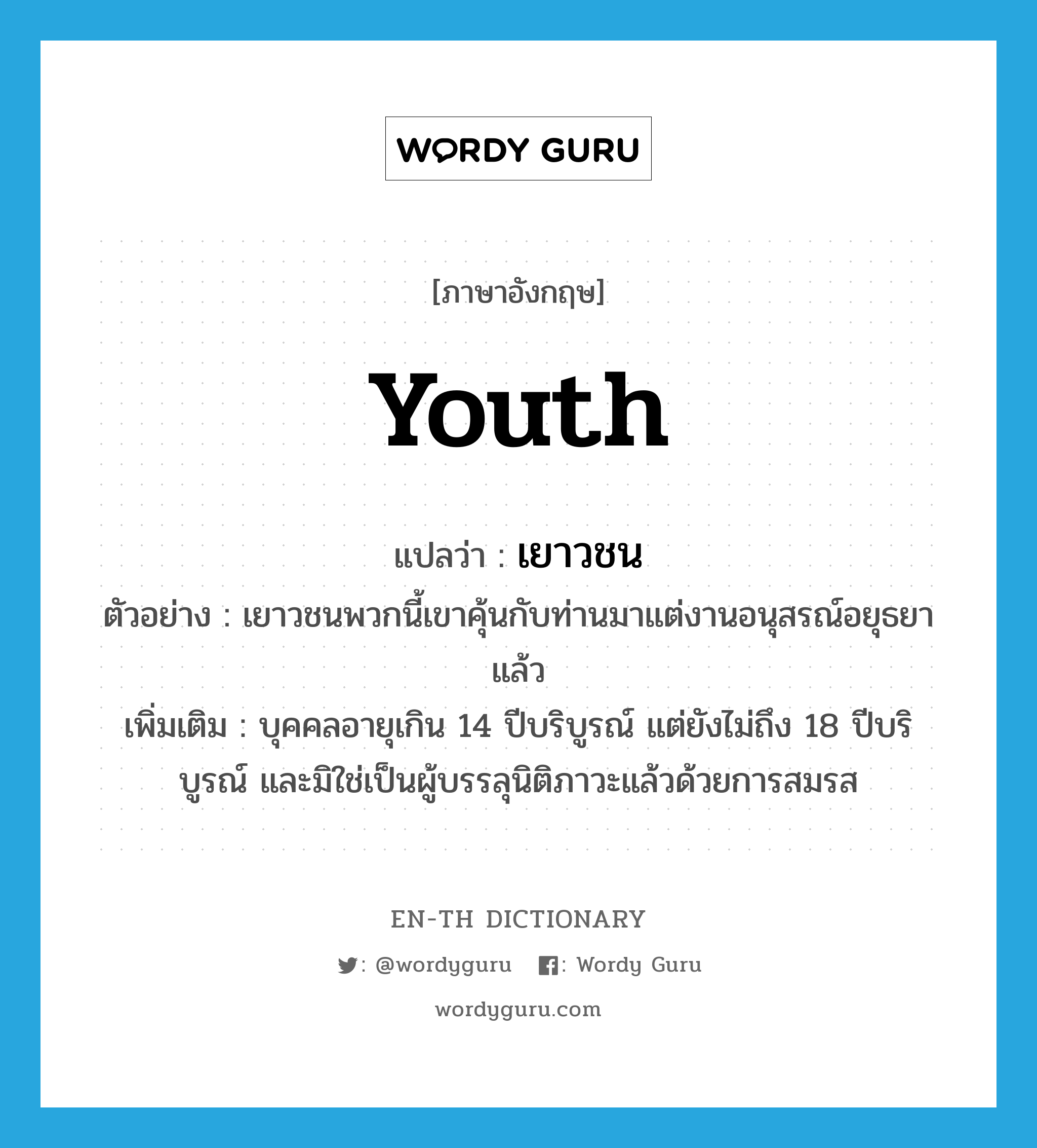 youth แปลว่า?, คำศัพท์ภาษาอังกฤษ youth แปลว่า เยาวชน ประเภท N ตัวอย่าง เยาวชนพวกนี้เขาคุ้นกับท่านมาแต่งานอนุสรณ์อยุธยาแล้ว เพิ่มเติม บุคคลอายุเกิน 14 ปีบริบูรณ์ แต่ยังไม่ถึง 18 ปีบริบูรณ์ และมิใช่เป็นผู้บรรลุนิติภาวะแล้วด้วยการสมรส หมวด N