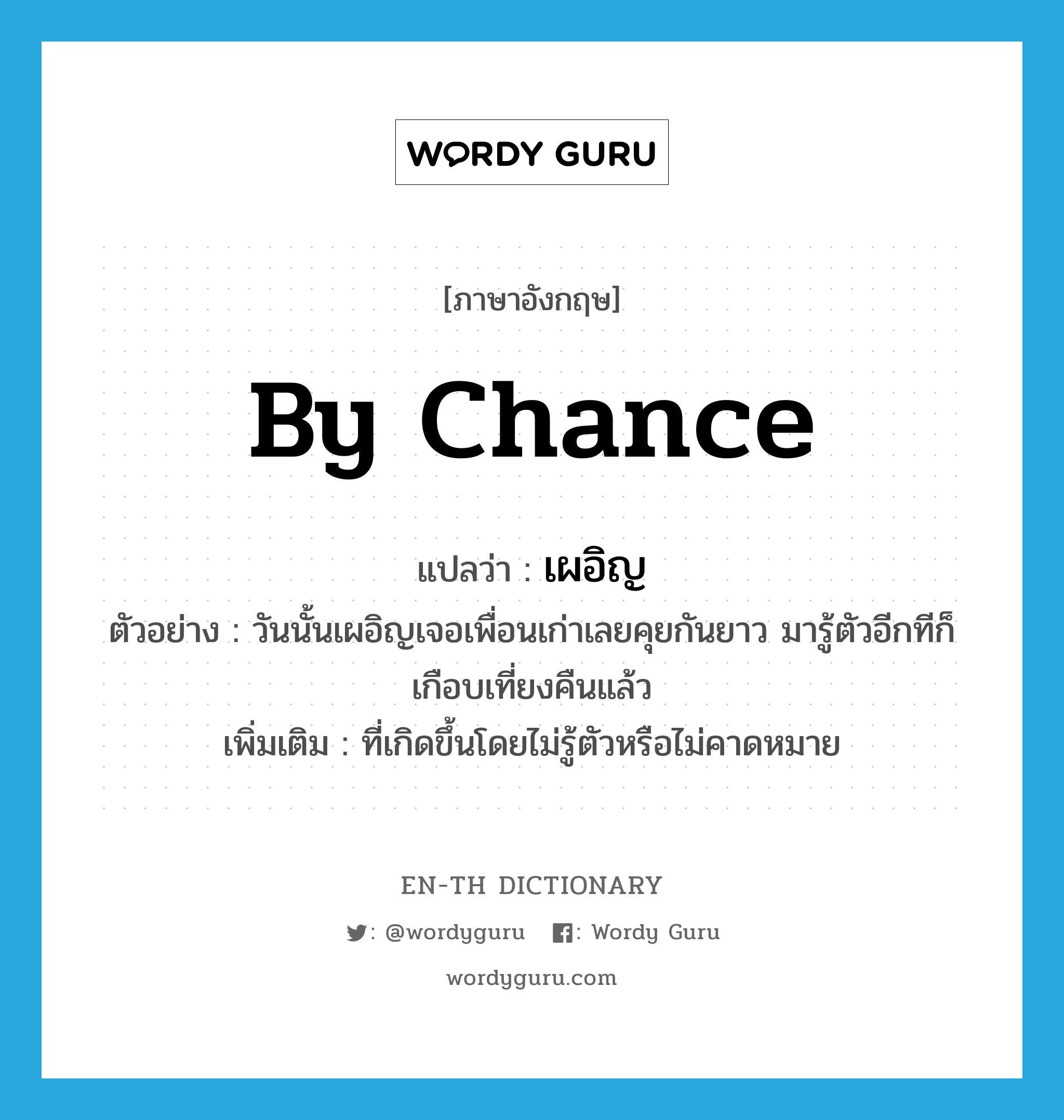 by chance แปลว่า?, คำศัพท์ภาษาอังกฤษ by chance แปลว่า เผอิญ ประเภท ADV ตัวอย่าง วันนั้นเผอิญเจอเพื่อนเก่าเลยคุยกันยาว มารู้ตัวอีกทีก็เกือบเที่ยงคืนแล้ว เพิ่มเติม ที่เกิดขึ้นโดยไม่รู้ตัวหรือไม่คาดหมาย หมวด ADV