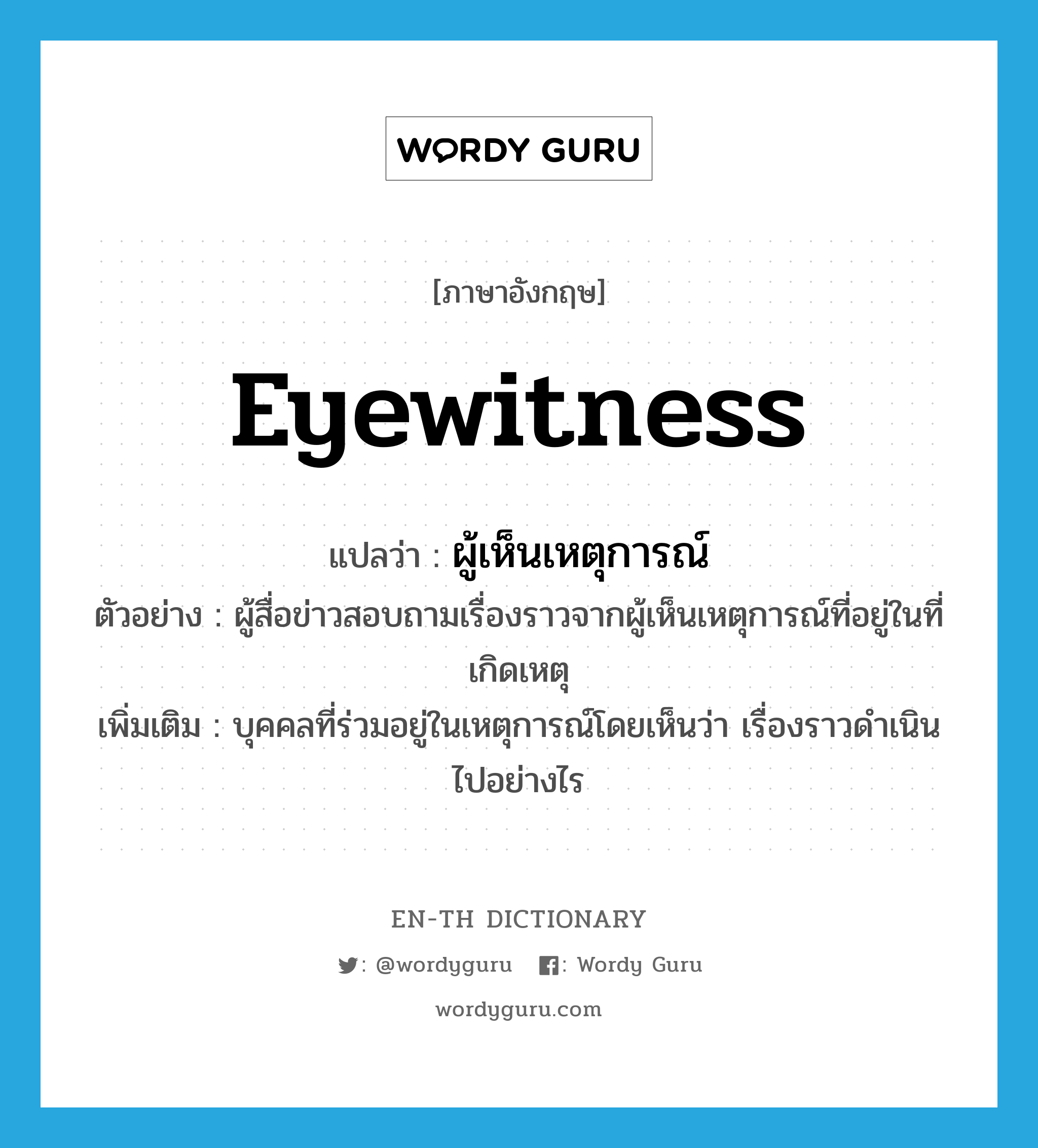 eyewitness แปลว่า?, คำศัพท์ภาษาอังกฤษ eyewitness แปลว่า ผู้เห็นเหตุการณ์ ประเภท N ตัวอย่าง ผู้สื่อข่าวสอบถามเรื่องราวจากผู้เห็นเหตุการณ์ที่อยู่ในที่เกิดเหตุ เพิ่มเติม บุคคลที่ร่วมอยู่ในเหตุการณ์โดยเห็นว่า เรื่องราวดำเนินไปอย่างไร หมวด N