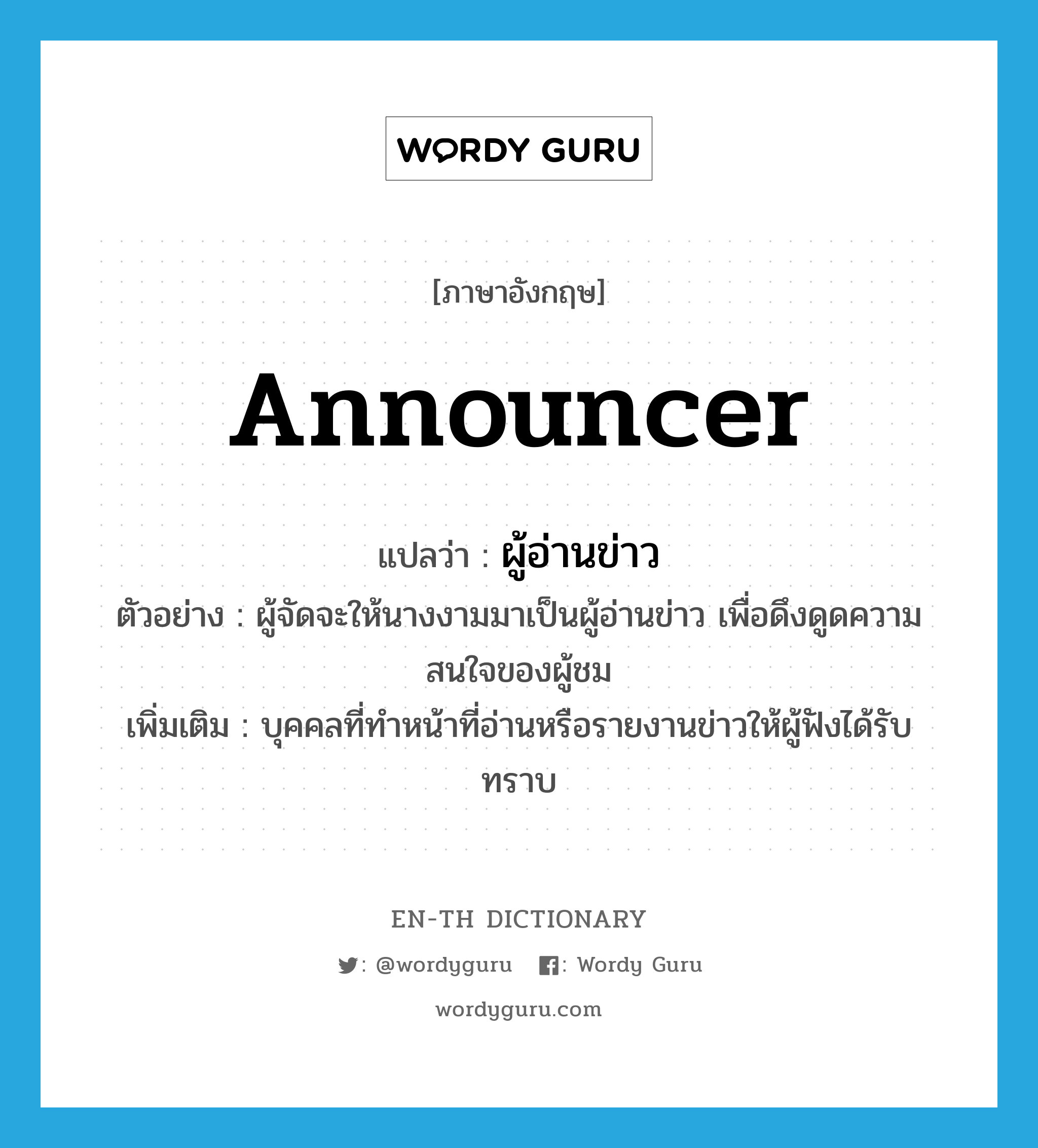 announcer แปลว่า?, คำศัพท์ภาษาอังกฤษ announcer แปลว่า ผู้อ่านข่าว ประเภท N ตัวอย่าง ผู้จัดจะให้นางงามมาเป็นผู้อ่านข่าว เพื่อดึงดูดความสนใจของผู้ชม เพิ่มเติม บุคคลที่ทำหน้าที่อ่านหรือรายงานข่าวให้ผู้ฟังได้รับ ทราบ หมวด N