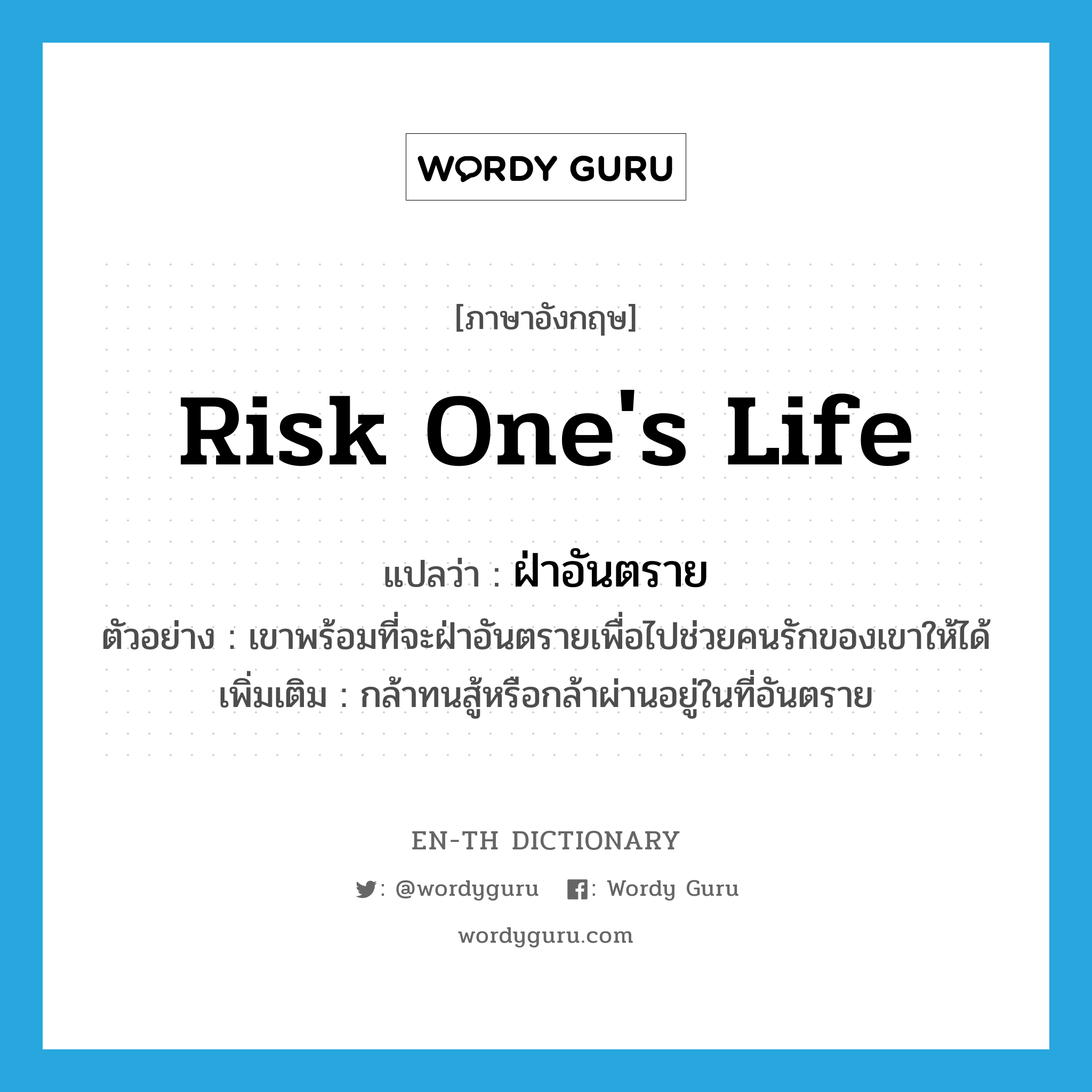 risk one&#39;s life แปลว่า?, คำศัพท์ภาษาอังกฤษ risk one&#39;s life แปลว่า ฝ่าอันตราย ประเภท V ตัวอย่าง เขาพร้อมที่จะฝ่าอันตรายเพื่อไปช่วยคนรักของเขาให้ได้ เพิ่มเติม กล้าทนสู้หรือกล้าผ่านอยู่ในที่อันตราย หมวด V