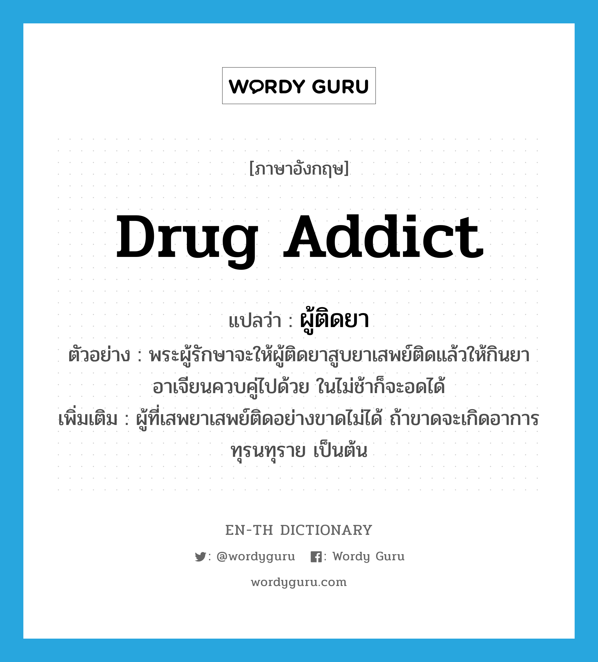 drug addict แปลว่า?, คำศัพท์ภาษาอังกฤษ drug addict แปลว่า ผู้ติดยา ประเภท N ตัวอย่าง พระผู้รักษาจะให้ผู้ติดยาสูบยาเสพย์ติดแล้วให้กินยาอาเจียนควบคู่ไปด้วย ในไม่ช้าก็จะอดได้ เพิ่มเติม ผู้ที่เสพยาเสพย์ติดอย่างขาดไม่ได้ ถ้าขาดจะเกิดอาการทุรนทุราย เป็นต้น หมวด N