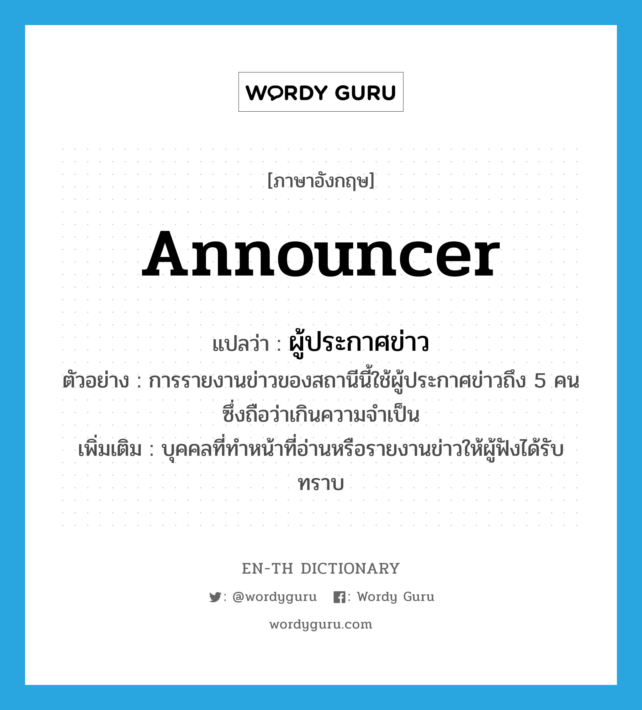 announcer แปลว่า?, คำศัพท์ภาษาอังกฤษ announcer แปลว่า ผู้ประกาศข่าว ประเภท N ตัวอย่าง การรายงานข่าวของสถานีนี้ใช้ผู้ประกาศข่าวถึง 5 คน ซึ่งถือว่าเกินความจำเป็น เพิ่มเติม บุคคลที่ทำหน้าที่อ่านหรือรายงานข่าวให้ผู้ฟังได้รับ ทราบ หมวด N