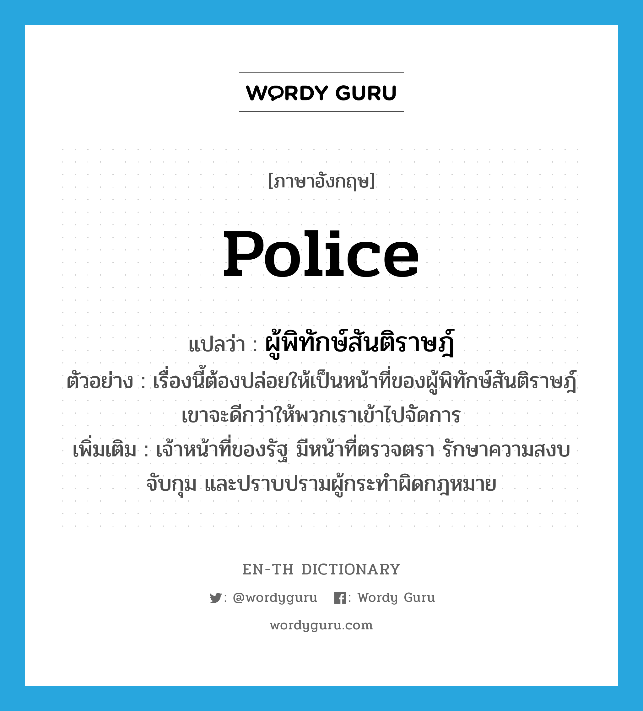 police แปลว่า?, คำศัพท์ภาษาอังกฤษ police แปลว่า ผู้พิทักษ์สันติราษฎ์ ประเภท N ตัวอย่าง เรื่องนี้ต้องปล่อยให้เป็นหน้าที่ของผู้พิทักษ์สันติราษฎ์เขาจะดีกว่าให้พวกเราเข้าไปจัดการ เพิ่มเติม เจ้าหน้าที่ของรัฐ มีหน้าที่ตรวจตรา รักษาความสงบ จับกุม และปราบปรามผู้กระทำผิดกฎหมาย หมวด N