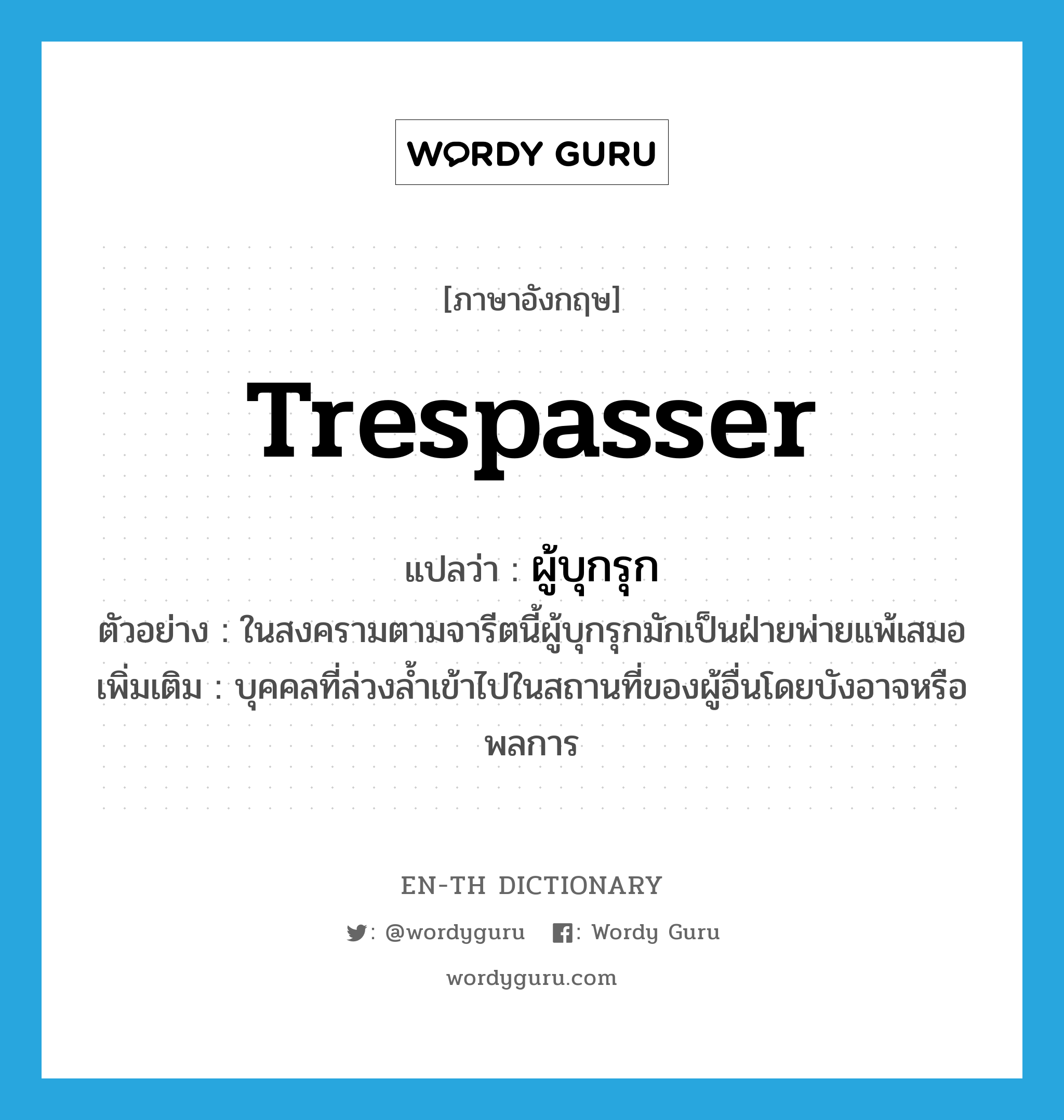 trespasser แปลว่า?, คำศัพท์ภาษาอังกฤษ trespasser แปลว่า ผู้บุกรุก ประเภท N ตัวอย่าง ในสงครามตามจารีตนี้ผู้บุกรุกมักเป็นฝ่ายพ่ายแพ้เสมอ เพิ่มเติม บุคคลที่ล่วงล้ำเข้าไปในสถานที่ของผู้อื่นโดยบังอาจหรือพลการ หมวด N