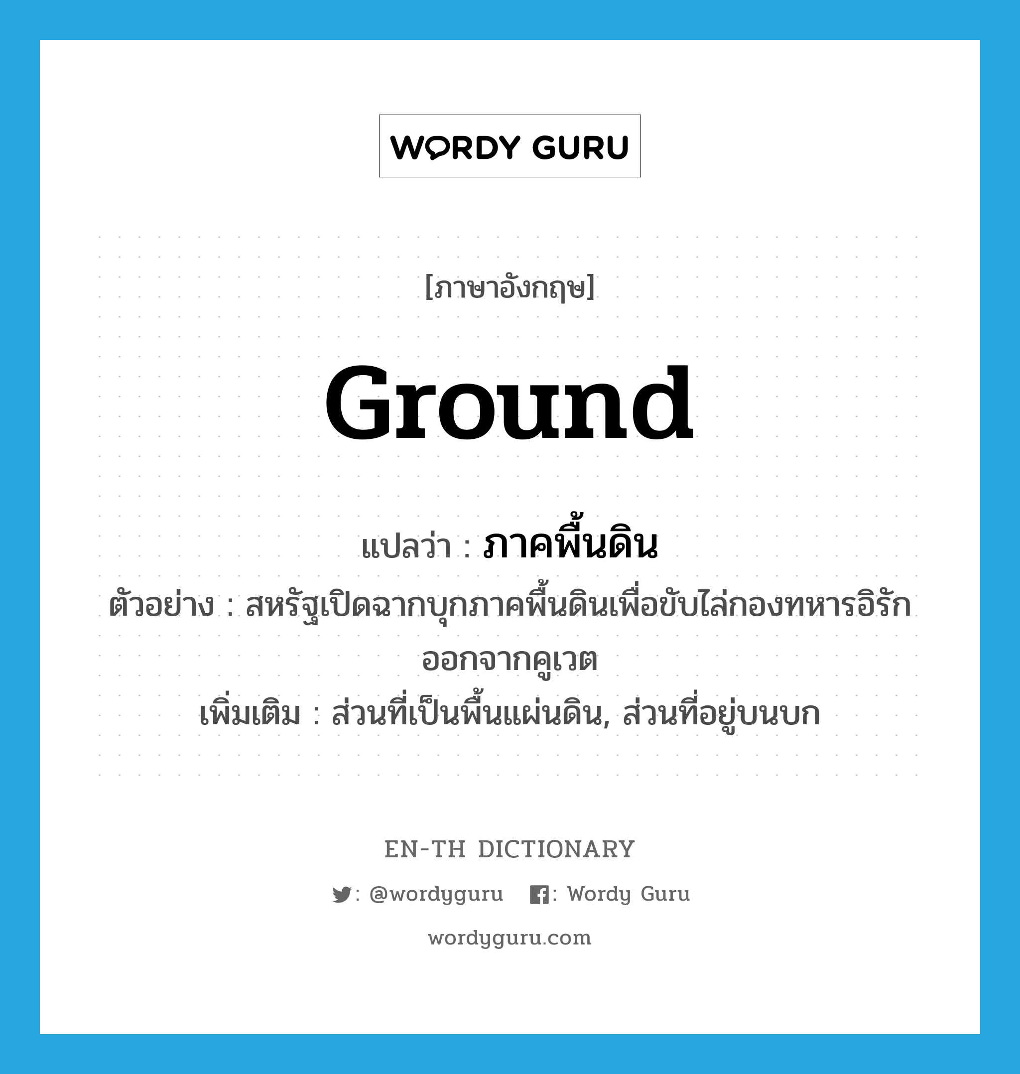 ground แปลว่า?, คำศัพท์ภาษาอังกฤษ ground แปลว่า ภาคพื้นดิน ประเภท N ตัวอย่าง สหรัฐเปิดฉากบุกภาคพื้นดินเพื่อขับไล่กองทหารอิรักออกจากคูเวต เพิ่มเติม ส่วนที่เป็นพื้นแผ่นดิน, ส่วนที่อยู่บนบก หมวด N