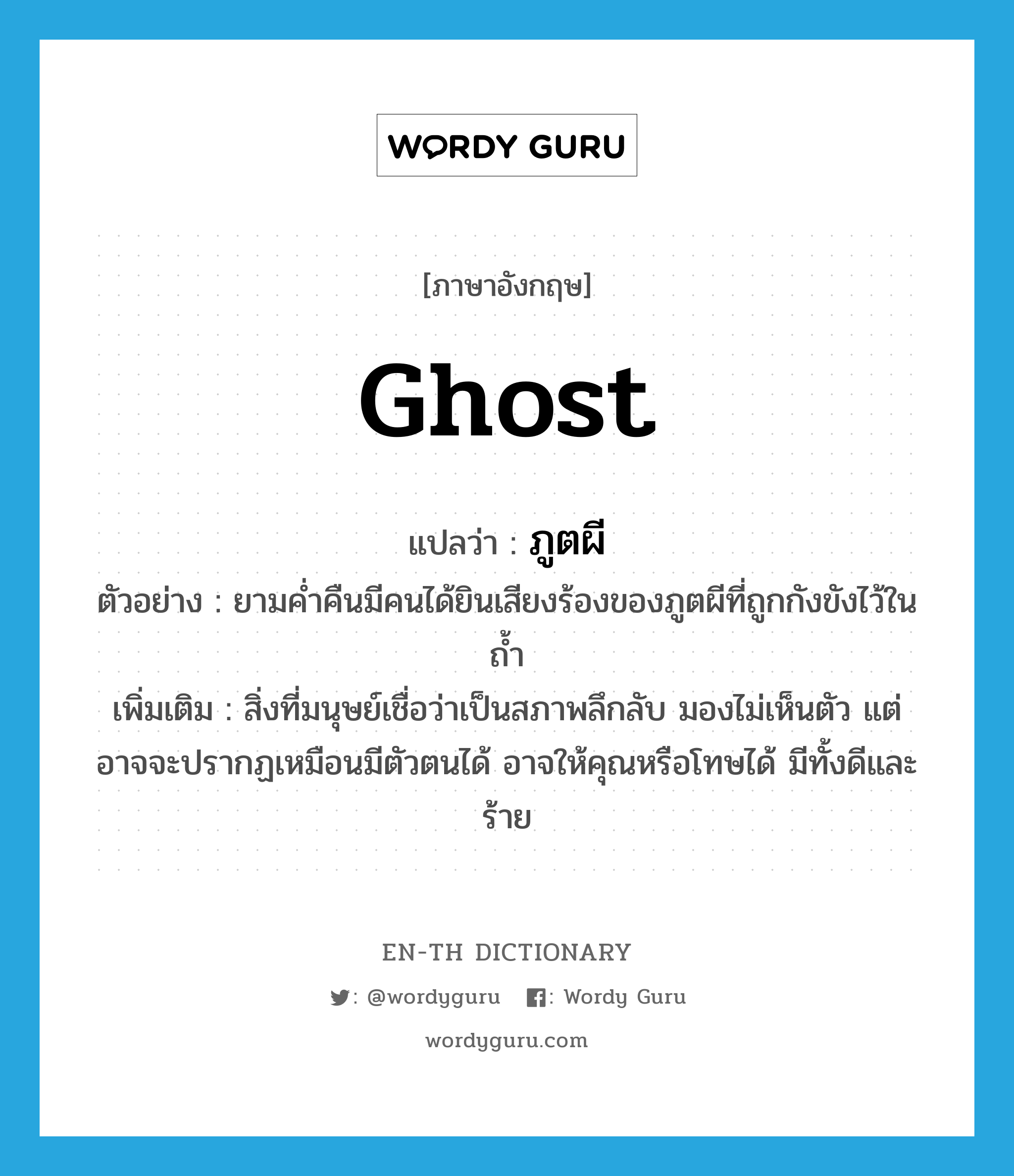 ghost แปลว่า?, คำศัพท์ภาษาอังกฤษ ghost แปลว่า ภูตผี ประเภท N ตัวอย่าง ยามค่ำคืนมีคนได้ยินเสียงร้องของภูตผีที่ถูกกังขังไว้ในถ้ำ เพิ่มเติม สิ่งที่มนุษย์เชื่อว่าเป็นสภาพลึกลับ มองไม่เห็นตัว แต่อาจจะปรากฏเหมือนมีตัวตนได้ อาจให้คุณหรือโทษได้ มีทั้งดีและร้าย หมวด N