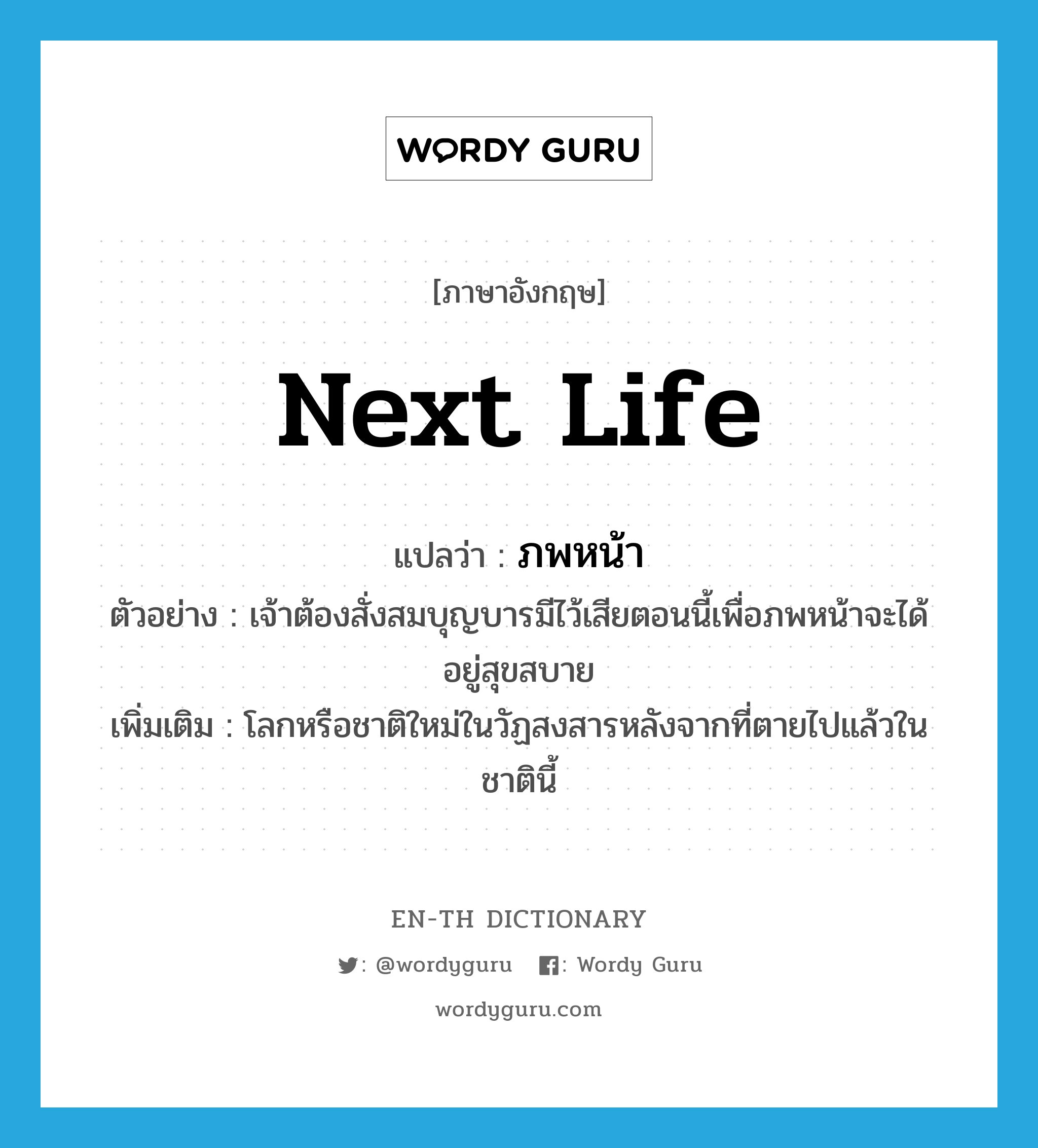 next life แปลว่า?, คำศัพท์ภาษาอังกฤษ next life แปลว่า ภพหน้า ประเภท N ตัวอย่าง เจ้าต้องสั่งสมบุญบารมีไว้เสียตอนนี้เพื่อภพหน้าจะได้อยู่สุขสบาย เพิ่มเติม โลกหรือชาติใหม่ในวัฏสงสารหลังจากที่ตายไปแล้วในชาตินี้ หมวด N