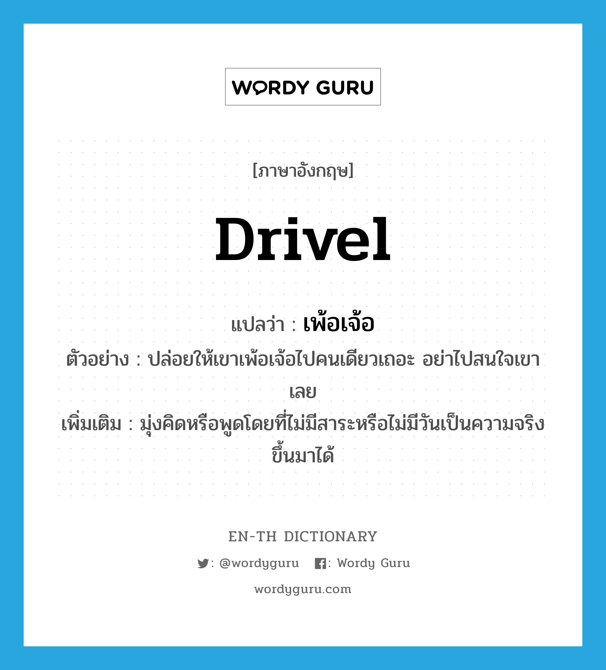 drivel แปลว่า?, คำศัพท์ภาษาอังกฤษ drivel แปลว่า เพ้อเจ้อ ประเภท V ตัวอย่าง ปล่อยให้เขาเพ้อเจ้อไปคนเดียวเถอะ อย่าไปสนใจเขาเลย เพิ่มเติม มุ่งคิดหรือพูดโดยที่ไม่มีสาระหรือไม่มีวันเป็นความจริงขึ้นมาได้ หมวด V