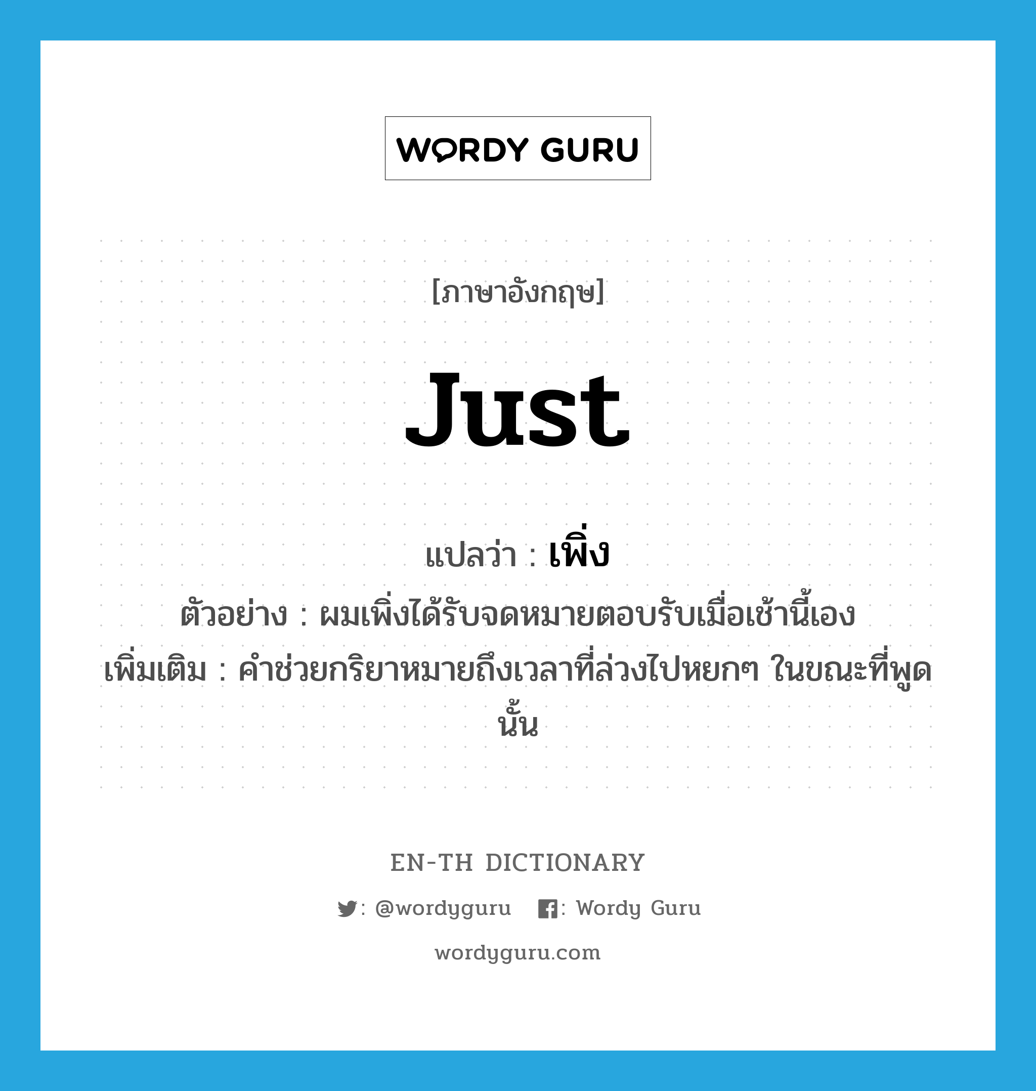 just แปลว่า?, คำศัพท์ภาษาอังกฤษ just แปลว่า เพิ่ง ประเภท AUX ตัวอย่าง ผมเพิ่งได้รับจดหมายตอบรับเมื่อเช้านี้เอง เพิ่มเติม คำช่วยกริยาหมายถึงเวลาที่ล่วงไปหยกๆ ในขณะที่พูดนั้น หมวด AUX