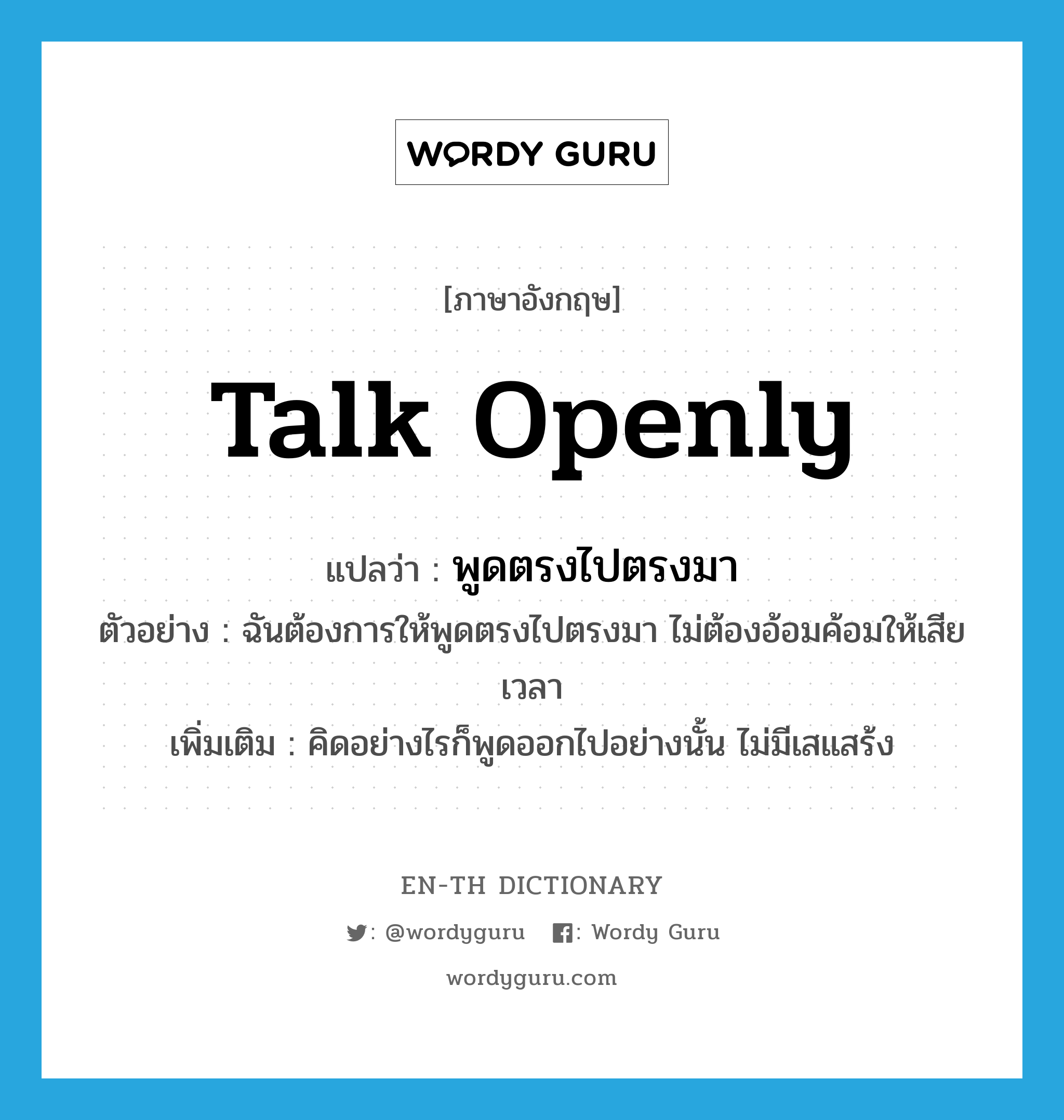 talk openly แปลว่า?, คำศัพท์ภาษาอังกฤษ talk openly แปลว่า พูดตรงไปตรงมา ประเภท V ตัวอย่าง ฉันต้องการให้พูดตรงไปตรงมา ไม่ต้องอ้อมค้อมให้เสียเวลา เพิ่มเติม คิดอย่างไรก็พูดออกไปอย่างนั้น ไม่มีเสแสร้ง หมวด V