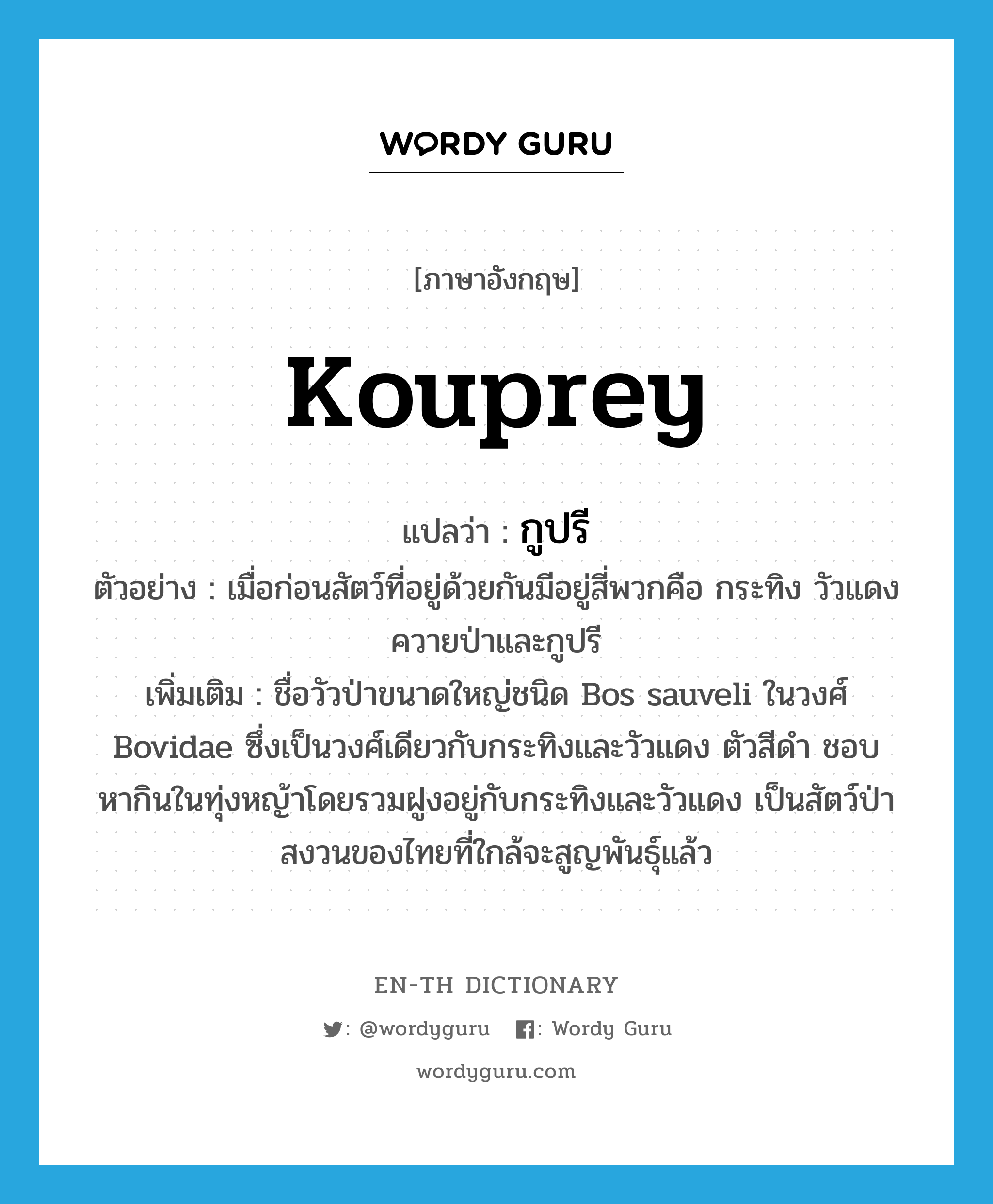 kouprey แปลว่า?, คำศัพท์ภาษาอังกฤษ kouprey แปลว่า กูปรี ประเภท N ตัวอย่าง เมื่อก่อนสัตว์ที่อยู่ด้วยกันมีอยู่สี่พวกคือ กระทิง วัวแดง ควายป่าและกูปรี เพิ่มเติม ชื่อวัวป่าขนาดใหญ่ชนิด Bos sauveli ในวงศ์ Bovidae ซึ่งเป็นวงศ์เดียวกับกระทิงและวัวแดง ตัวสีดำ ชอบหากินในทุ่งหญ้าโดยรวมฝูงอยู่กับกระทิงและวัวแดง เป็นสัตว์ป่าสงวนของไทยที่ใกล้จะสูญพันธุ์แล้ว หมวด N