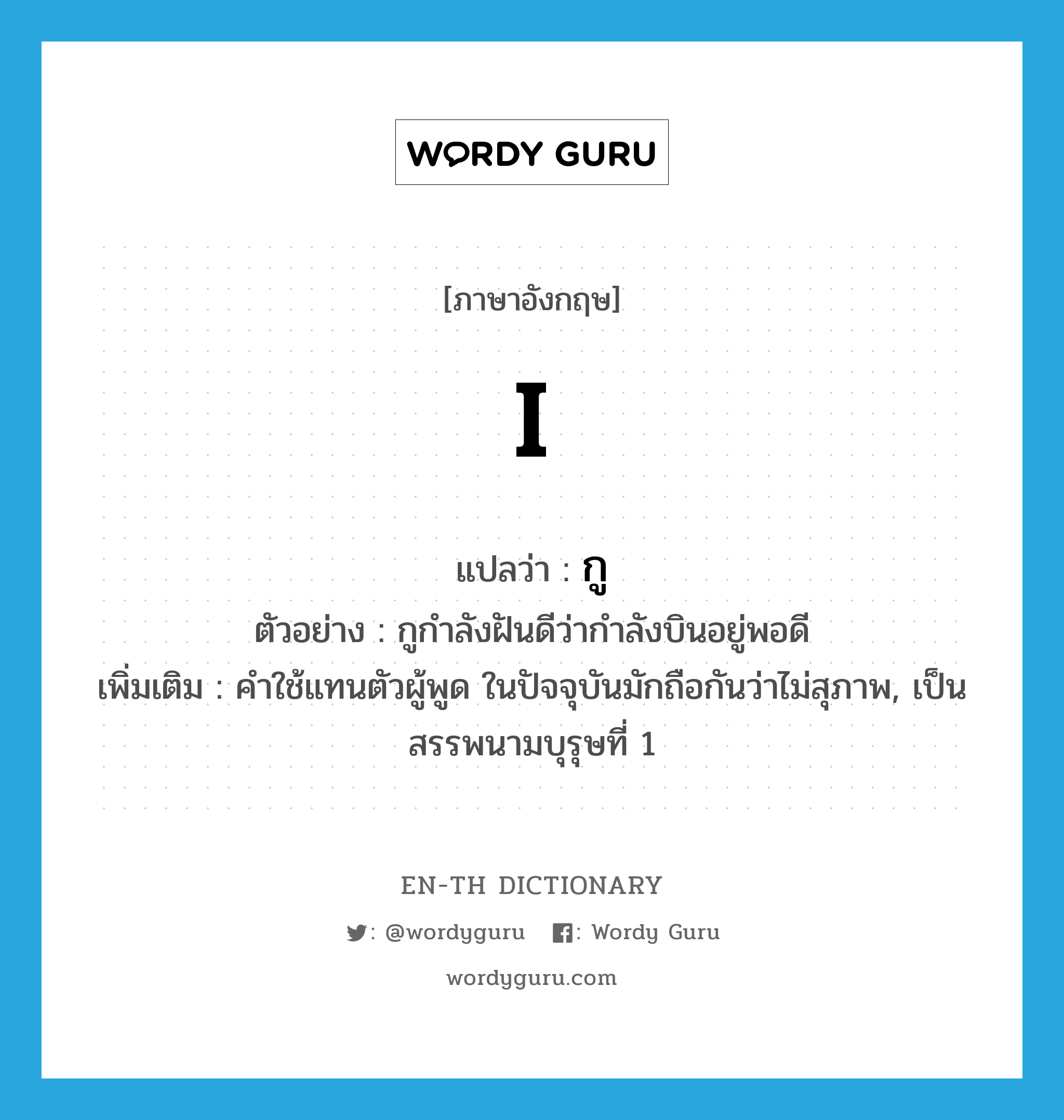 I แปลว่า?, คำศัพท์ภาษาอังกฤษ I แปลว่า กู ประเภท PRON ตัวอย่าง กูกำลังฝันดีว่ากำลังบินอยู่พอดี เพิ่มเติม คำใช้แทนตัวผู้พูด ในปัจจุบันมักถือกันว่าไม่สุภาพ, เป็นสรรพนามบุรุษที่ 1 หมวด PRON