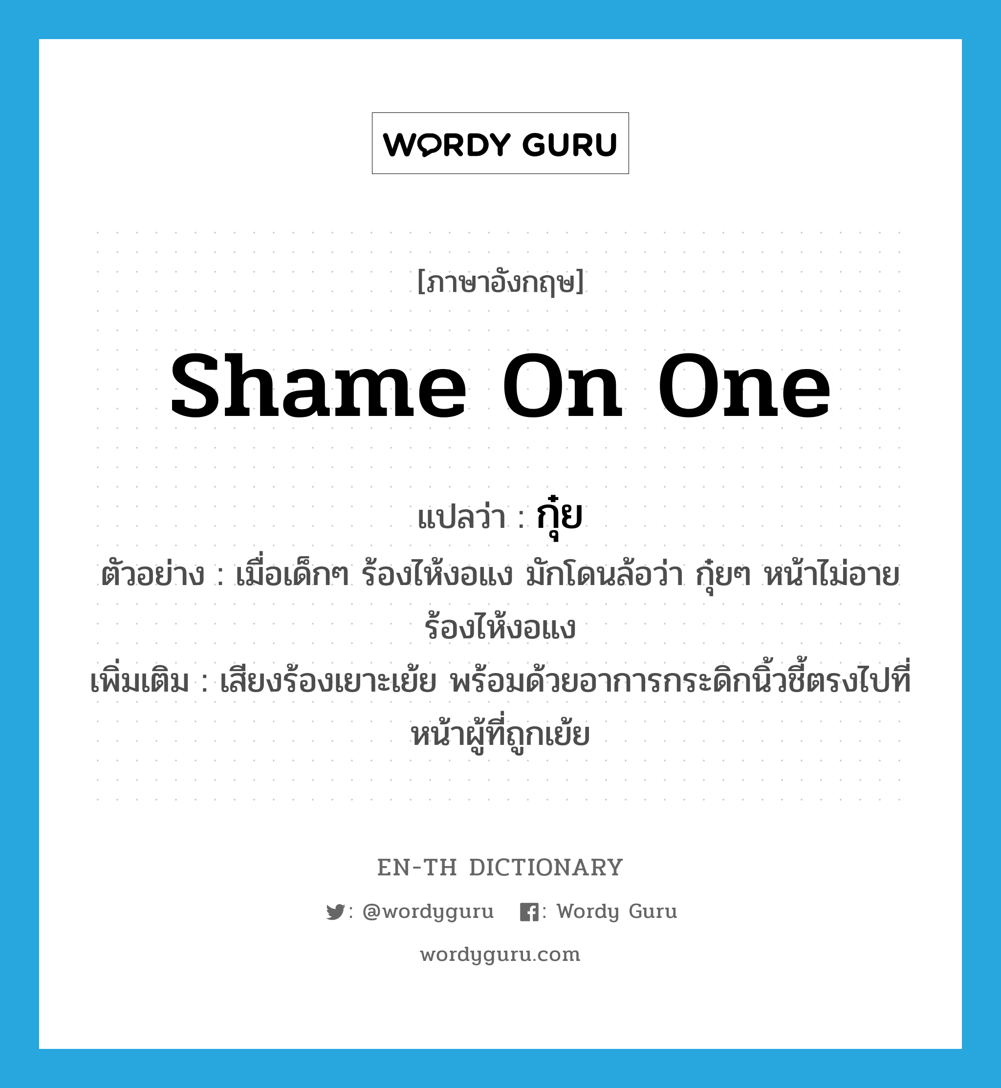 shame on one แปลว่า?, คำศัพท์ภาษาอังกฤษ shame on one แปลว่า กุ๋ย ประเภท ADV ตัวอย่าง เมื่อเด็กๆ ร้องไห้งอแง มักโดนล้อว่า กุ๋ยๆ หน้าไม่อาย ร้องไห้งอแง เพิ่มเติม เสียงร้องเยาะเย้ย พร้อมด้วยอาการกระดิกนิ้วชี้ตรงไปที่หน้าผู้ที่ถูกเย้ย หมวด ADV