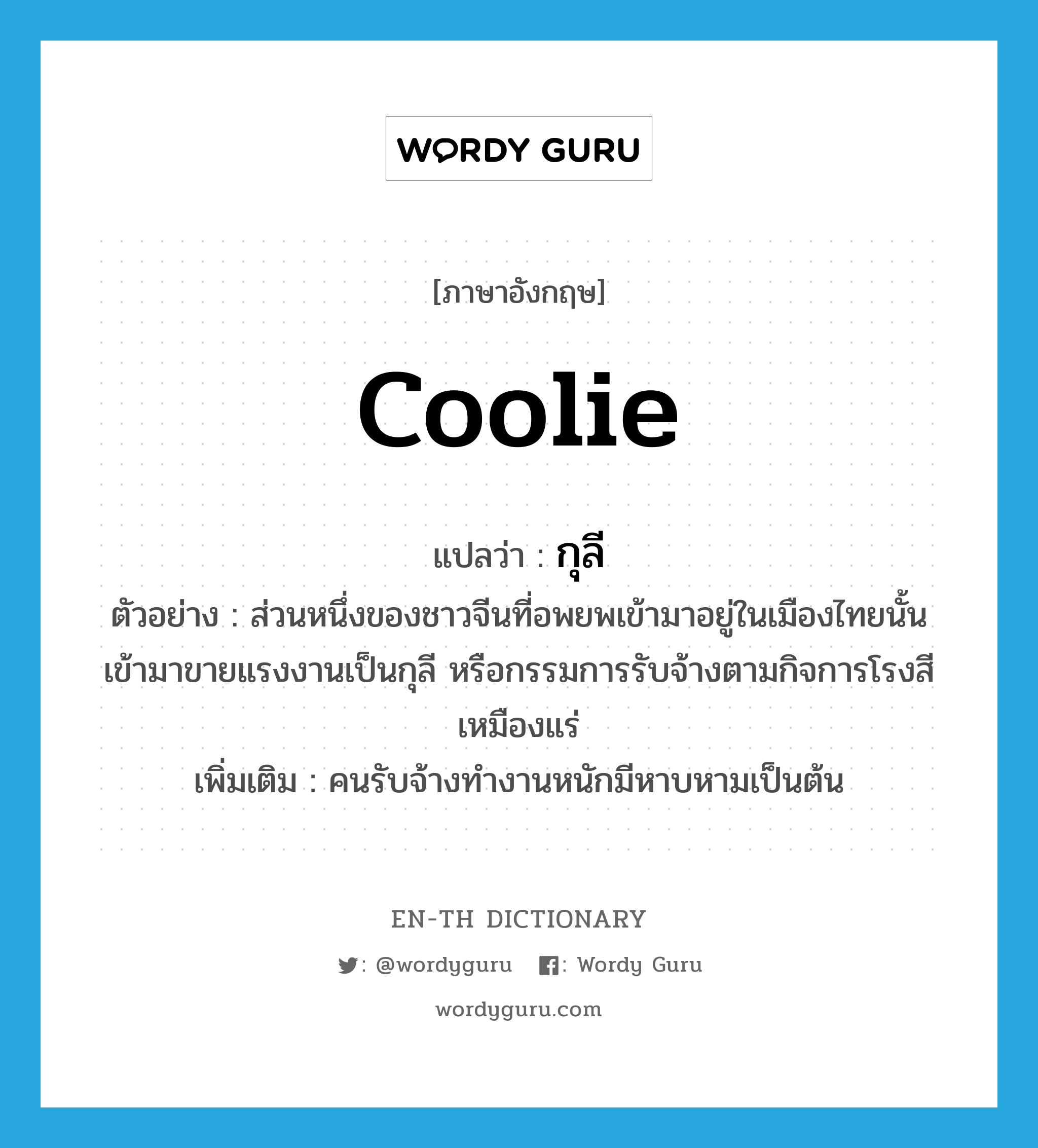 coolie แปลว่า?, คำศัพท์ภาษาอังกฤษ coolie แปลว่า กุลี ประเภท N ตัวอย่าง ส่วนหนึ่งของชาวจีนที่อพยพเข้ามาอยู่ในเมืองไทยนั้น เข้ามาขายแรงงานเป็นกุลี หรือกรรมการรับจ้างตามกิจการโรงสี เหมืองแร่ เพิ่มเติม คนรับจ้างทำงานหนักมีหาบหามเป็นต้น หมวด N