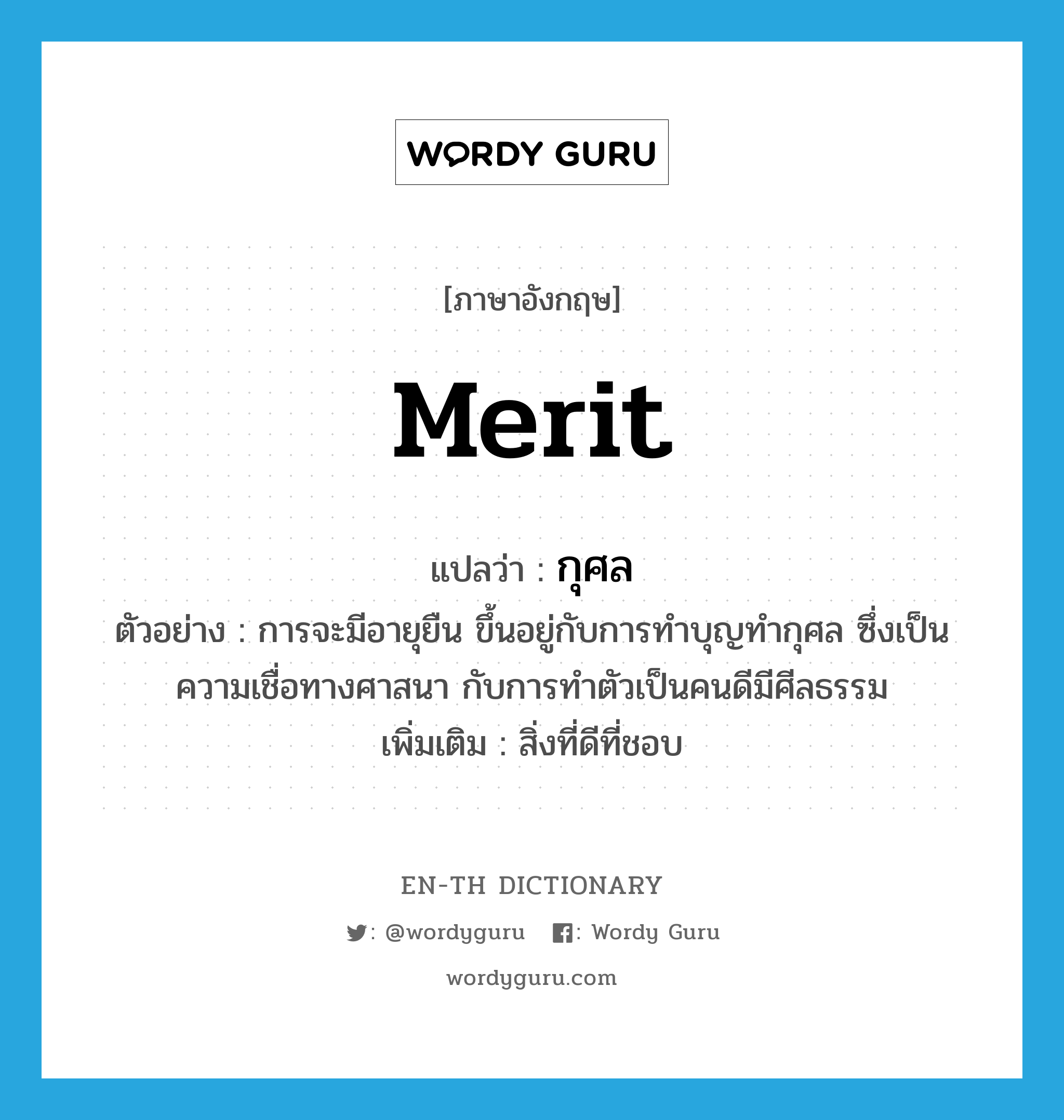 merit แปลว่า?, คำศัพท์ภาษาอังกฤษ merit แปลว่า กุศล ประเภท N ตัวอย่าง การจะมีอายุยืน ขึ้นอยู่กับการทำบุญทำกุศล ซึ่งเป็นความเชื่อทางศาสนา กับการทำตัวเป็นคนดีมีศีลธรรม เพิ่มเติม สิ่งที่ดีที่ชอบ หมวด N