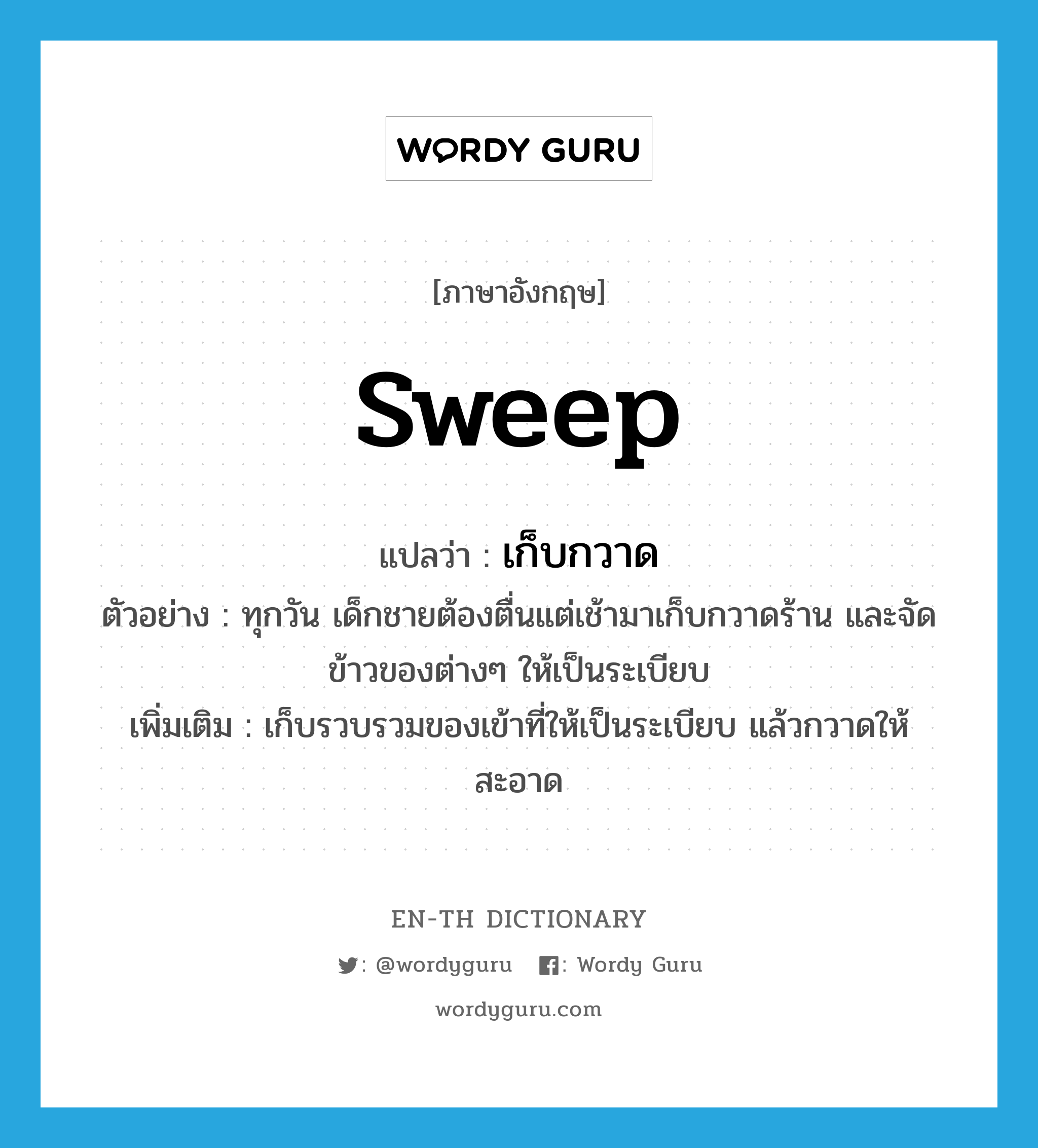 sweep แปลว่า?, คำศัพท์ภาษาอังกฤษ sweep แปลว่า เก็บกวาด ประเภท V ตัวอย่าง ทุกวัน เด็กชายต้องตื่นแต่เช้ามาเก็บกวาดร้าน และจัดข้าวของต่างๆ ให้เป็นระเบียบ เพิ่มเติม เก็บรวบรวมของเข้าที่ให้เป็นระเบียบ แล้วกวาดให้สะอาด หมวด V