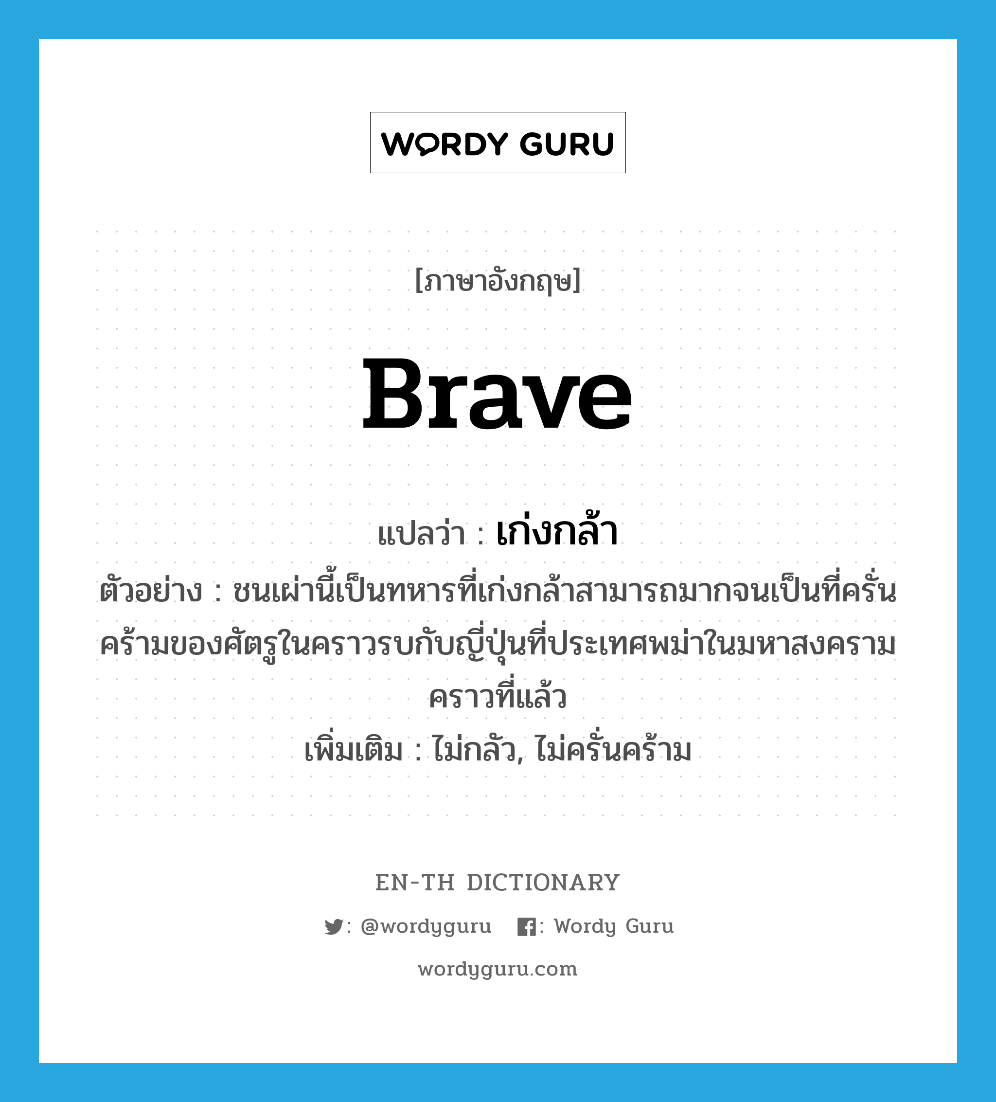 brave แปลว่า?, คำศัพท์ภาษาอังกฤษ brave แปลว่า เก่งกล้า ประเภท ADJ ตัวอย่าง ชนเผ่านี้เป็นทหารที่เก่งกล้าสามารถมากจนเป็นที่ครั่นคร้ามของศัตรูในคราวรบกับญี่ปุ่นที่ประเทศพม่าในมหาสงครามคราวที่แล้ว เพิ่มเติม ไม่กลัว, ไม่ครั่นคร้าม หมวด ADJ