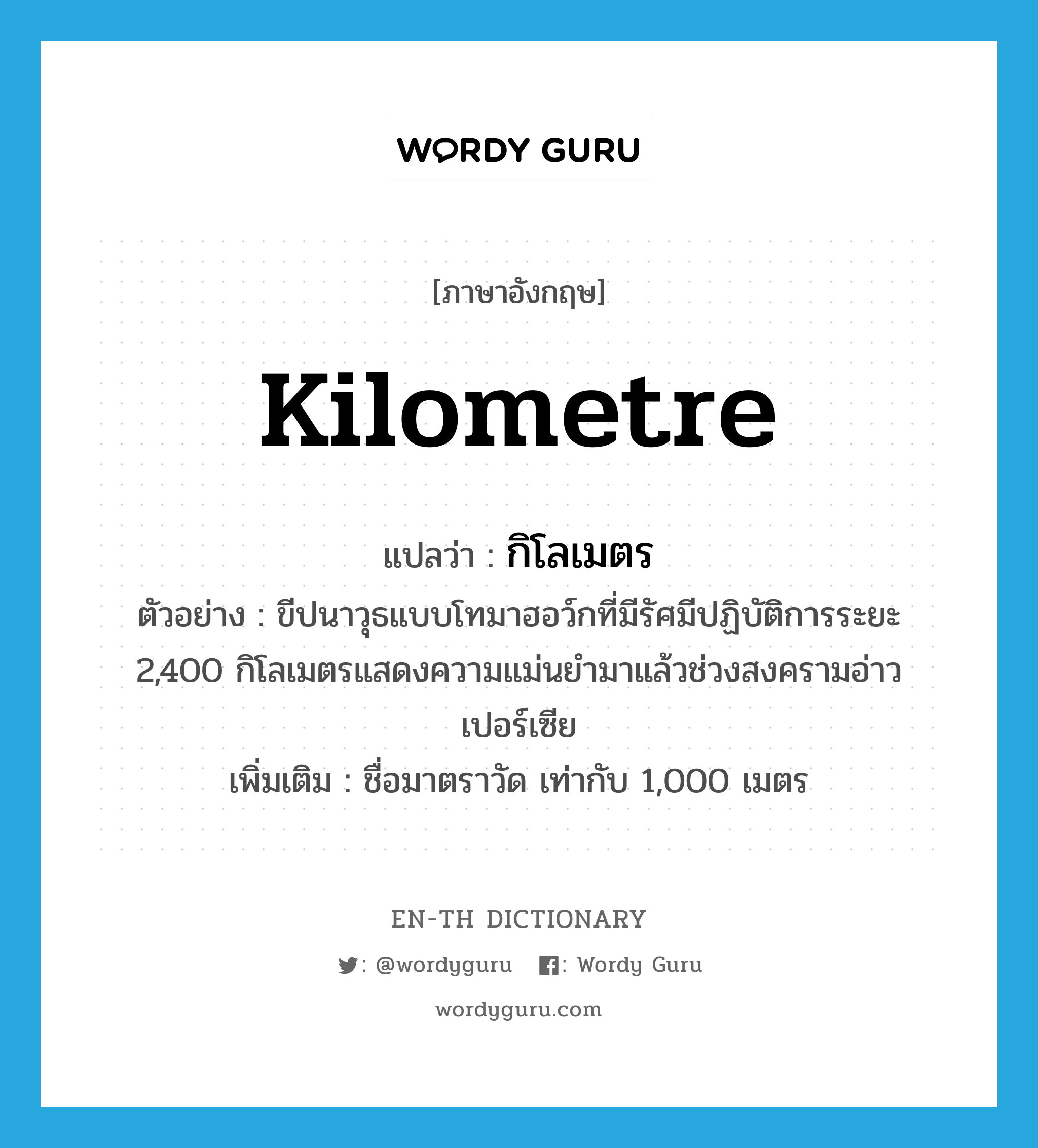 kilometre แปลว่า?, คำศัพท์ภาษาอังกฤษ kilometre แปลว่า กิโลเมตร ประเภท N ตัวอย่าง ขีปนาวุธแบบโทมาฮอว์กที่มีรัศมีปฏิบัติการระยะ 2,400 กิโลเมตรแสดงความแม่นยำมาแล้วช่วงสงครามอ่าวเปอร์เซีย เพิ่มเติม ชื่อมาตราวัด เท่ากับ 1,000 เมตร หมวด N