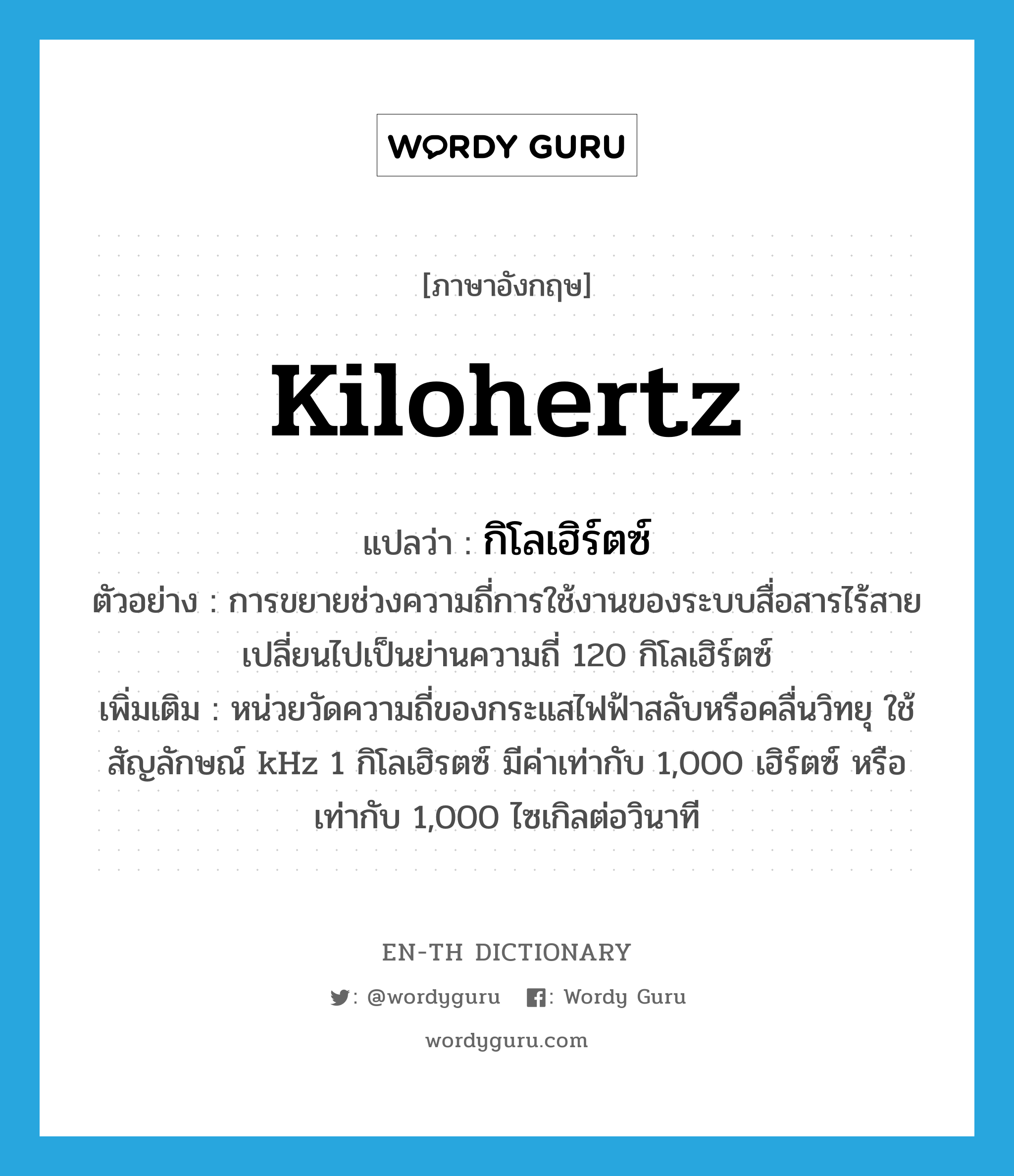 kilohertz แปลว่า?, คำศัพท์ภาษาอังกฤษ kilohertz แปลว่า กิโลเฮิร์ตซ์ ประเภท N ตัวอย่าง การขยายช่วงความถี่การใช้งานของระบบสื่อสารไร้สายเปลี่ยนไปเป็นย่านความถี่ 120 กิโลเฮิร์ตซ์ เพิ่มเติม หน่วยวัดความถี่ของกระแสไฟฟ้าสลับหรือคลื่นวิทยุ ใช้สัญลักษณ์ kHz 1 กิโลเฮิรตซ์ มีค่าเท่ากับ 1,000 เฮิร์ตซ์ หรือเท่ากับ 1,000 ไซเกิลต่อวินาที หมวด N