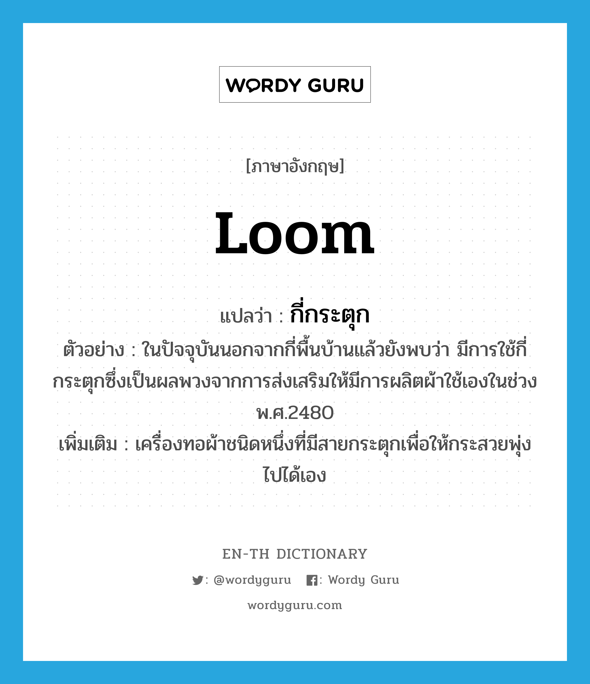 loom แปลว่า?, คำศัพท์ภาษาอังกฤษ loom แปลว่า กี่กระตุก ประเภท N ตัวอย่าง ในปัจจุบันนอกจากกี่พื้นบ้านแล้วยังพบว่า มีการใช้กี่กระตุกซึ่งเป็นผลพวงจากการส่งเสริมให้มีการผลิตผ้าใช้เองในช่วง พ.ศ.2480 เพิ่มเติม เครื่องทอผ้าชนิดหนึ่งที่มีสายกระตุกเพื่อให้กระสวยพุ่งไปได้เอง หมวด N