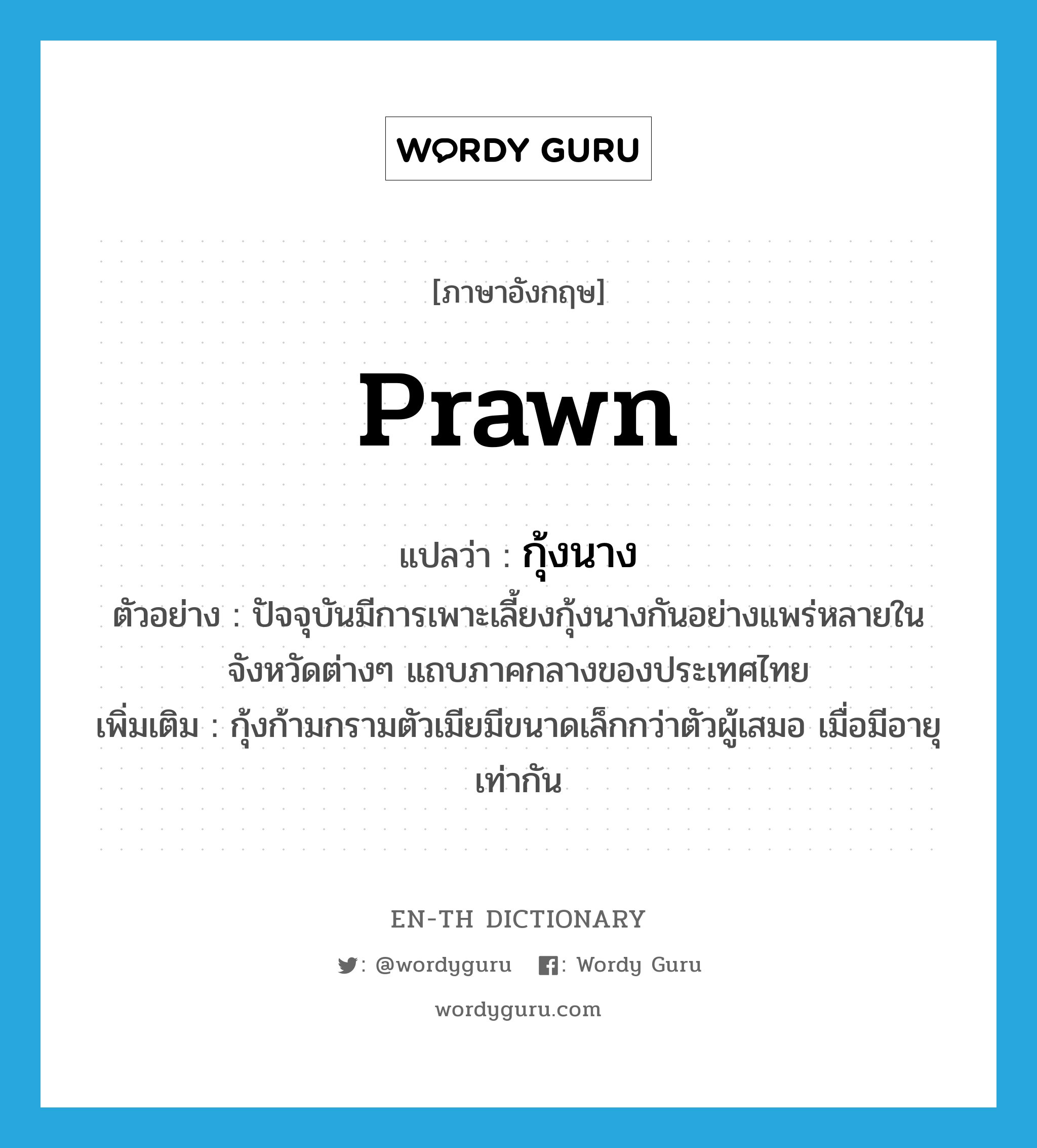 prawn แปลว่า?, คำศัพท์ภาษาอังกฤษ prawn แปลว่า กุ้งนาง ประเภท N ตัวอย่าง ปัจจุบันมีการเพาะเลี้ยงกุ้งนางกันอย่างแพร่หลายในจังหวัดต่างๆ แถบภาคกลางของประเทศไทย เพิ่มเติม กุ้งก้ามกรามตัวเมียมีขนาดเล็กกว่าตัวผู้เสมอ เมื่อมีอายุเท่ากัน หมวด N