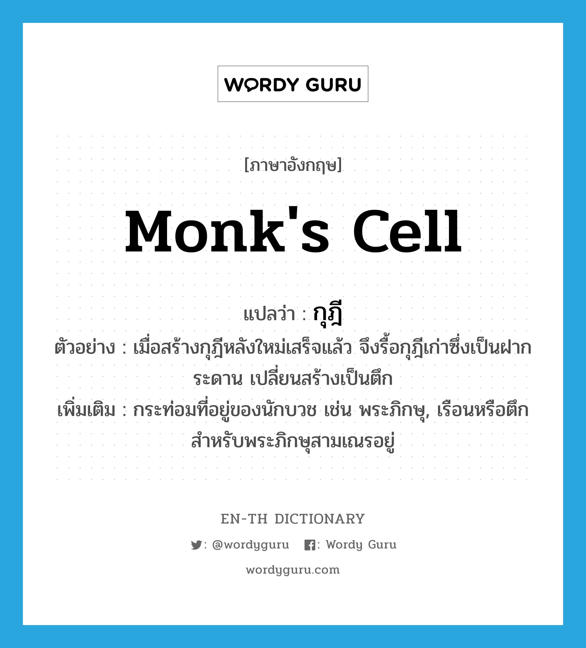 monk&#39;s cell แปลว่า?, คำศัพท์ภาษาอังกฤษ monk&#39;s cell แปลว่า กุฎี ประเภท N ตัวอย่าง เมื่อสร้างกุฎีหลังใหม่เสร็จแล้ว จึงรื้อกุฎีเก่าซึ่งเป็นฝากระดาน เปลี่ยนสร้างเป็นตึก เพิ่มเติม กระท่อมที่อยู่ของนักบวช เช่น พระภิกษุ, เรือนหรือตึกสำหรับพระภิกษุสามเณรอยู่ หมวด N