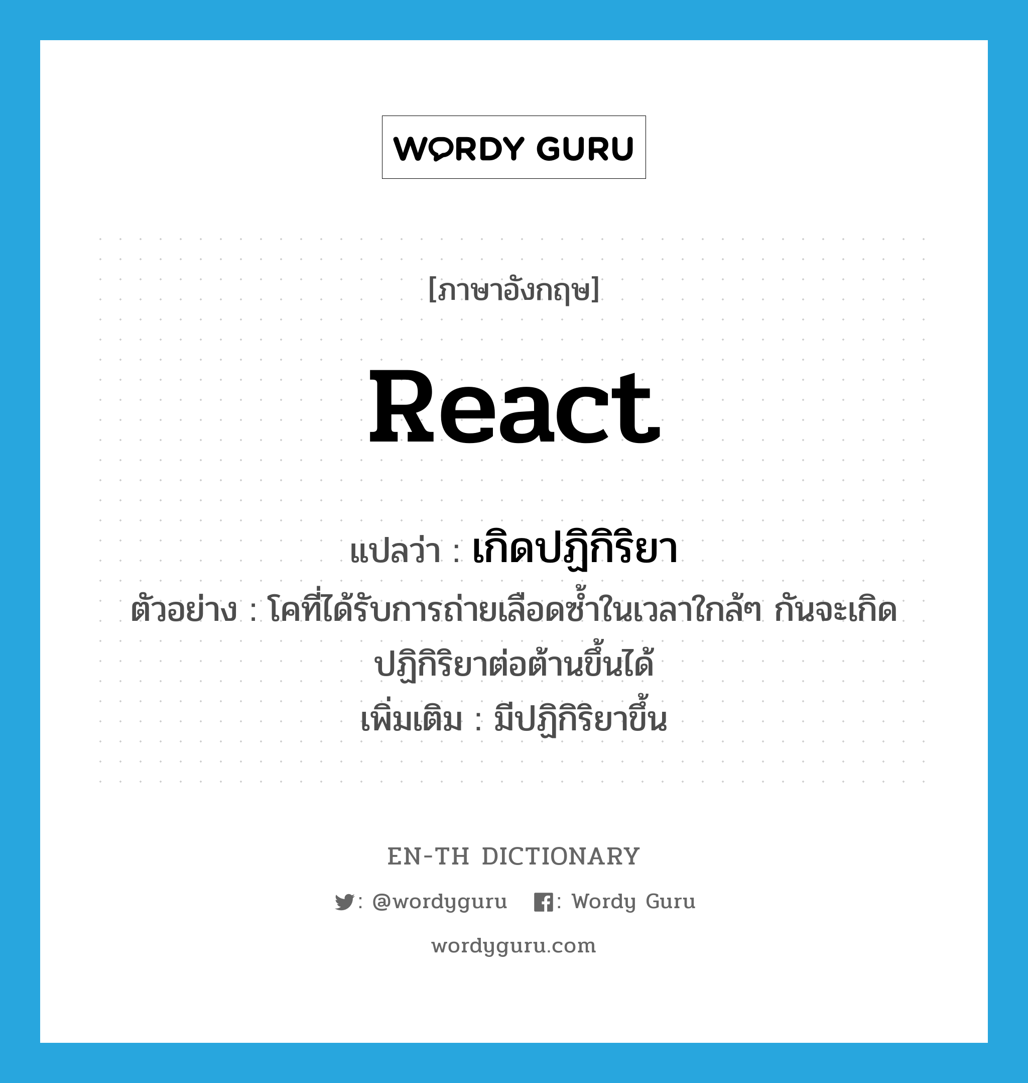 react แปลว่า?, คำศัพท์ภาษาอังกฤษ react แปลว่า เกิดปฏิกิริยา ประเภท V ตัวอย่าง โคที่ได้รับการถ่ายเลือดซ้ำในเวลาใกล้ๆ กันจะเกิดปฏิกิริยาต่อต้านขึ้นได้ เพิ่มเติม มีปฏิกิริยาขึ้น หมวด V