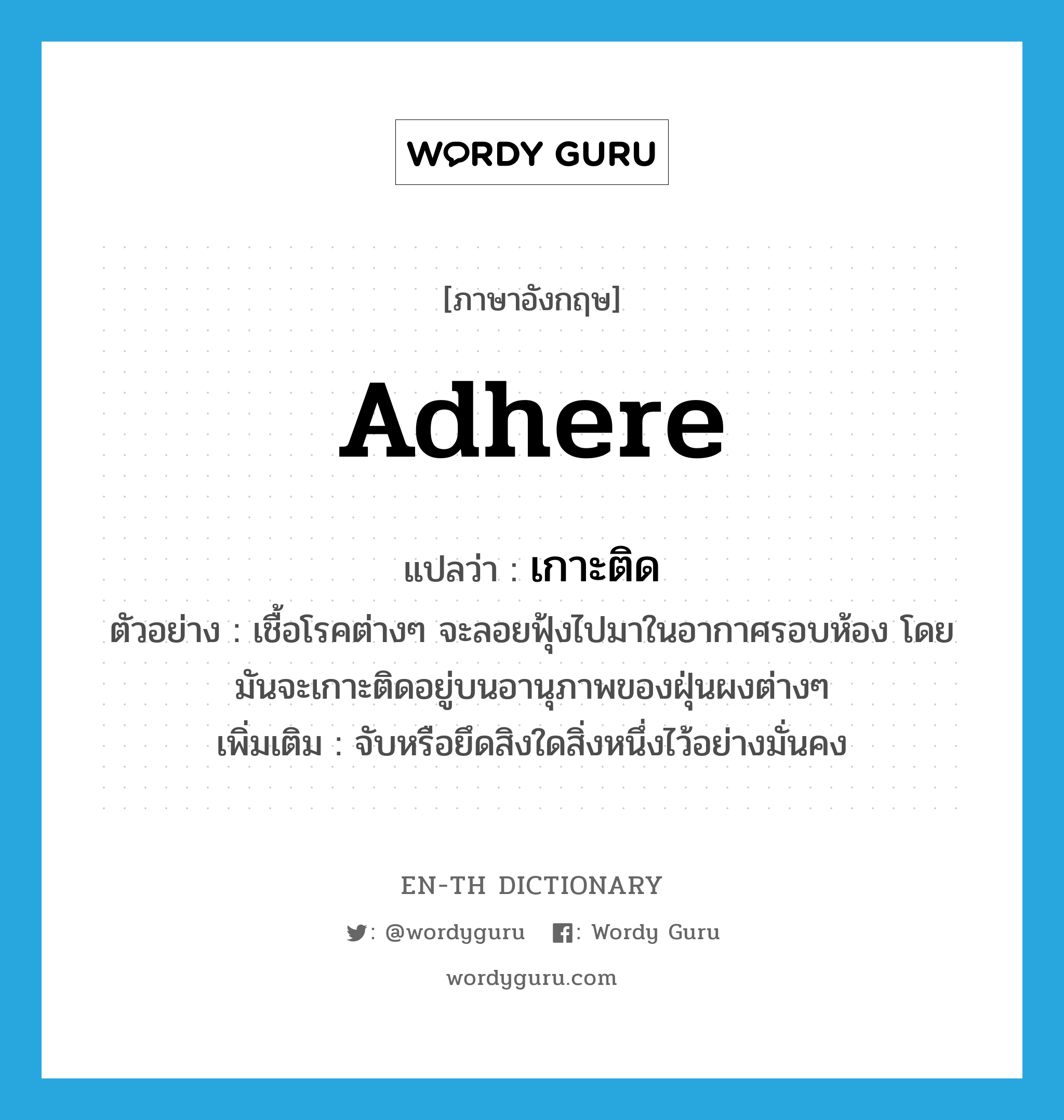 adhere แปลว่า?, คำศัพท์ภาษาอังกฤษ adhere แปลว่า เกาะติด ประเภท V ตัวอย่าง เชื้อโรคต่างๆ จะลอยฟุ้งไปมาในอากาศรอบห้อง โดยมันจะเกาะติดอยู่บนอานุภาพของฝุ่นผงต่างๆ เพิ่มเติม จับหรือยึดสิงใดสิ่งหนึ่งไว้อย่างมั่นคง หมวด V