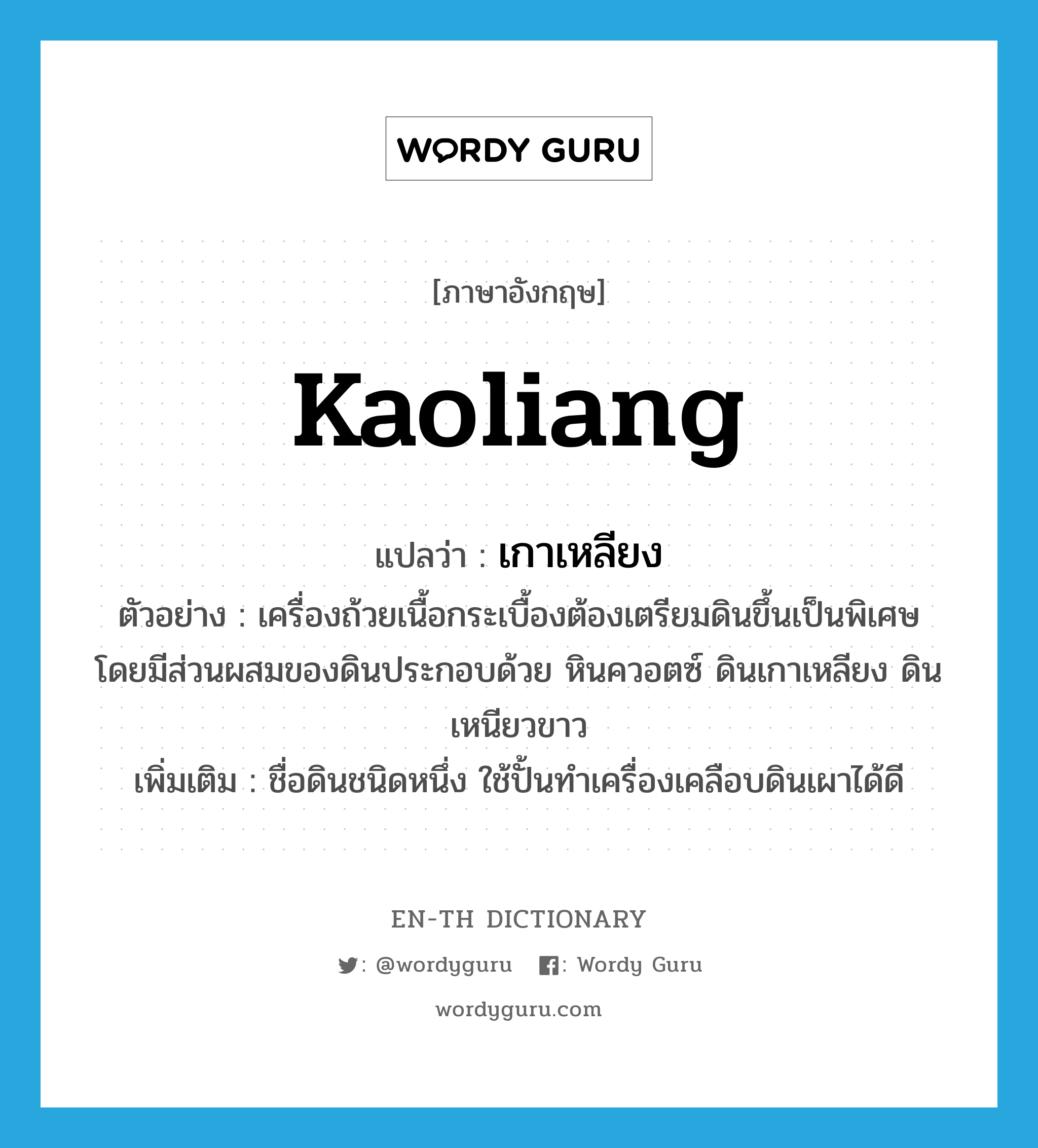 Kaoliang แปลว่า?, คำศัพท์ภาษาอังกฤษ Kaoliang แปลว่า เกาเหลียง ประเภท N ตัวอย่าง เครื่องถ้วยเนื้อกระเบื้องต้องเตรียมดินขึ้นเป็นพิเศษ โดยมีส่วนผสมของดินประกอบด้วย หินควอตซ์ ดินเกาเหลียง ดินเหนียวขาว เพิ่มเติม ชื่อดินชนิดหนึ่ง ใช้ปั้นทำเครื่องเคลือบดินเผาได้ดี หมวด N