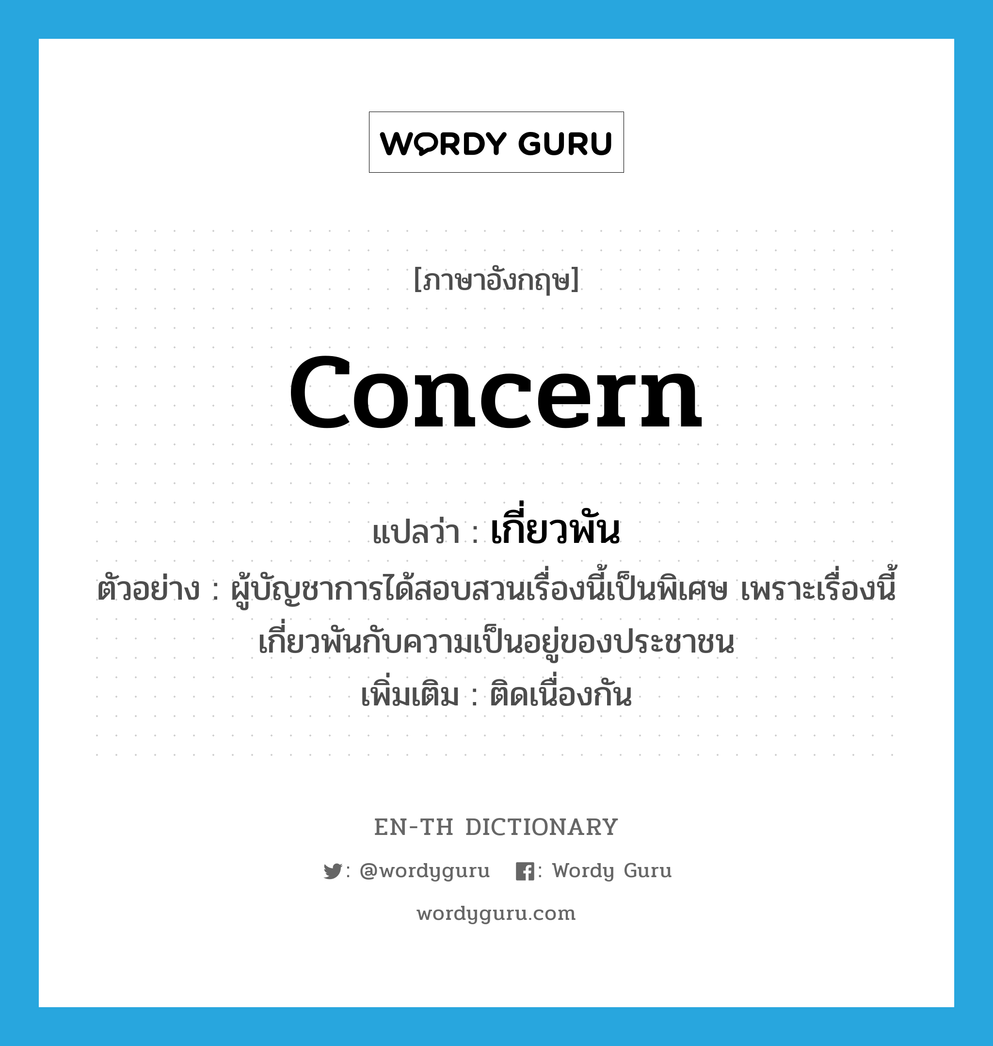 concern แปลว่า?, คำศัพท์ภาษาอังกฤษ concern แปลว่า เกี่ยวพัน ประเภท V ตัวอย่าง ผู้บัญชาการได้สอบสวนเรื่องนี้เป็นพิเศษ เพราะเรื่องนี้เกี่ยวพันกับความเป็นอยู่ของประชาชน เพิ่มเติม ติดเนื่องกัน หมวด V