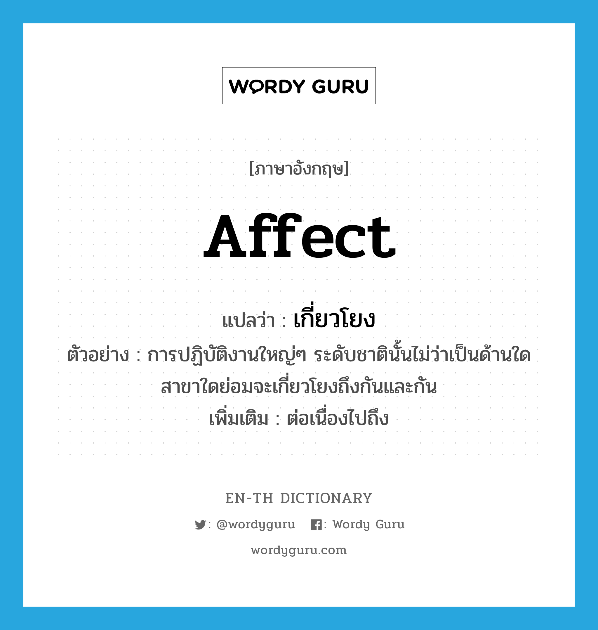 affect แปลว่า?, คำศัพท์ภาษาอังกฤษ affect แปลว่า เกี่ยวโยง ประเภท V ตัวอย่าง การปฏิบัติงานใหญ่ๆ ระดับชาตินั้นไม่ว่าเป็นด้านใดสาขาใดย่อมจะเกี่ยวโยงถึงกันและกัน เพิ่มเติม ต่อเนื่องไปถึง หมวด V