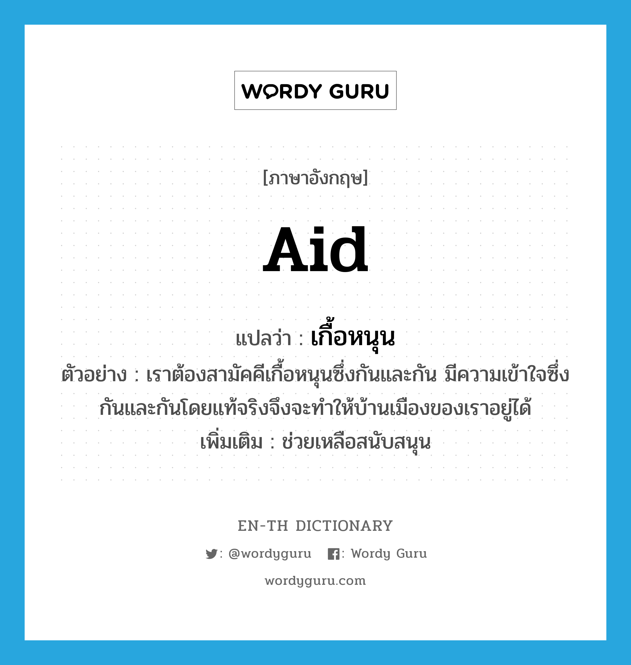 aid แปลว่า?, คำศัพท์ภาษาอังกฤษ aid แปลว่า เกื้อหนุน ประเภท V ตัวอย่าง เราต้องสามัคคีเกื้อหนุนซึ่งกันและกัน มีความเข้าใจซึ่งกันและกันโดยแท้จริงจึงจะทำให้บ้านเมืองของเราอยู่ได้ เพิ่มเติม ช่วยเหลือสนับสนุน หมวด V