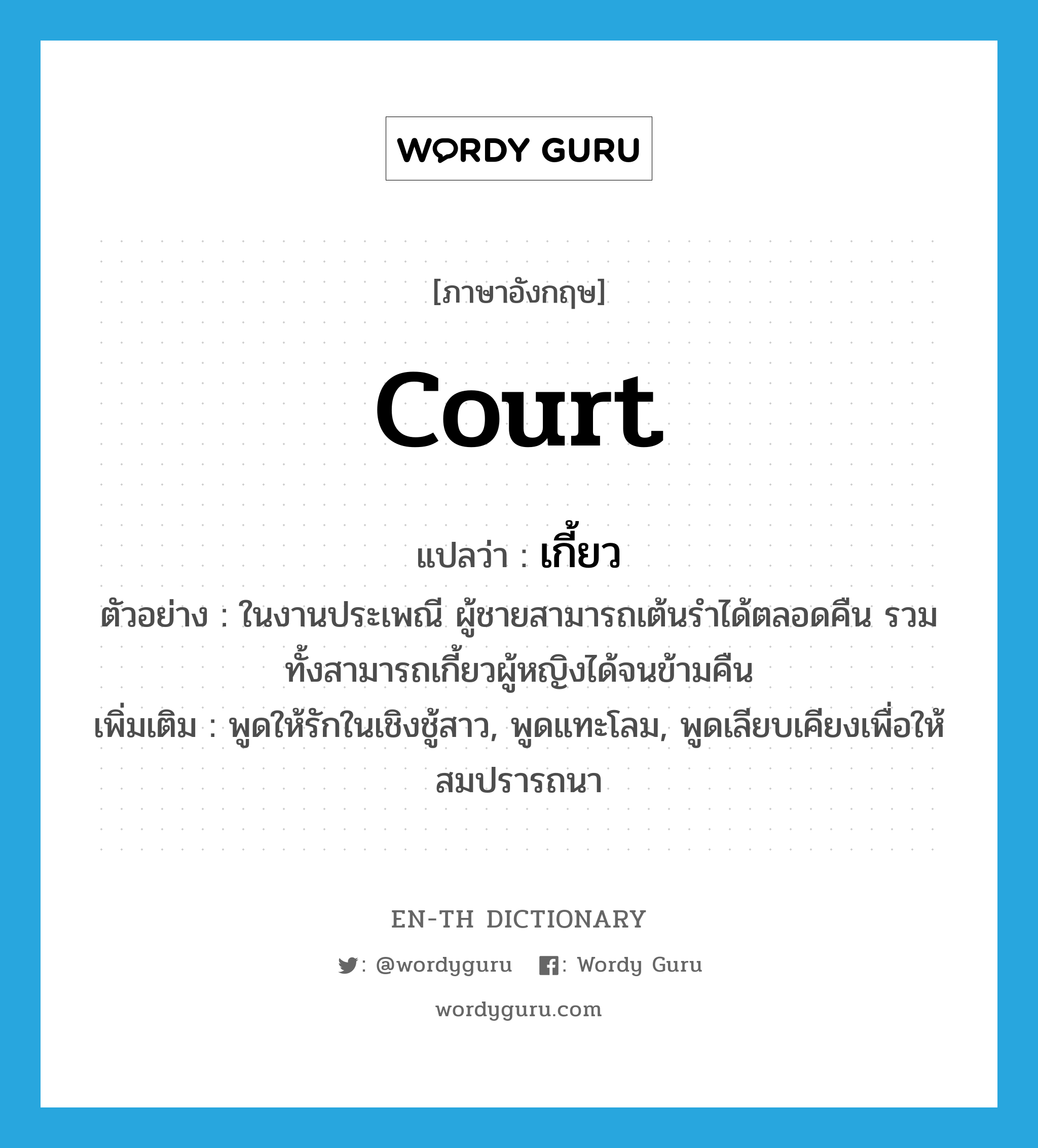 court แปลว่า?, คำศัพท์ภาษาอังกฤษ court แปลว่า เกี้ยว ประเภท V ตัวอย่าง ในงานประเพณี ผู้ชายสามารถเต้นรำได้ตลอดคืน รวมทั้งสามารถเกี้ยวผู้หญิงได้จนข้ามคืน เพิ่มเติม พูดให้รักในเชิงชู้สาว, พูดแทะโลม, พูดเลียบเคียงเพื่อให้สมปรารถนา หมวด V