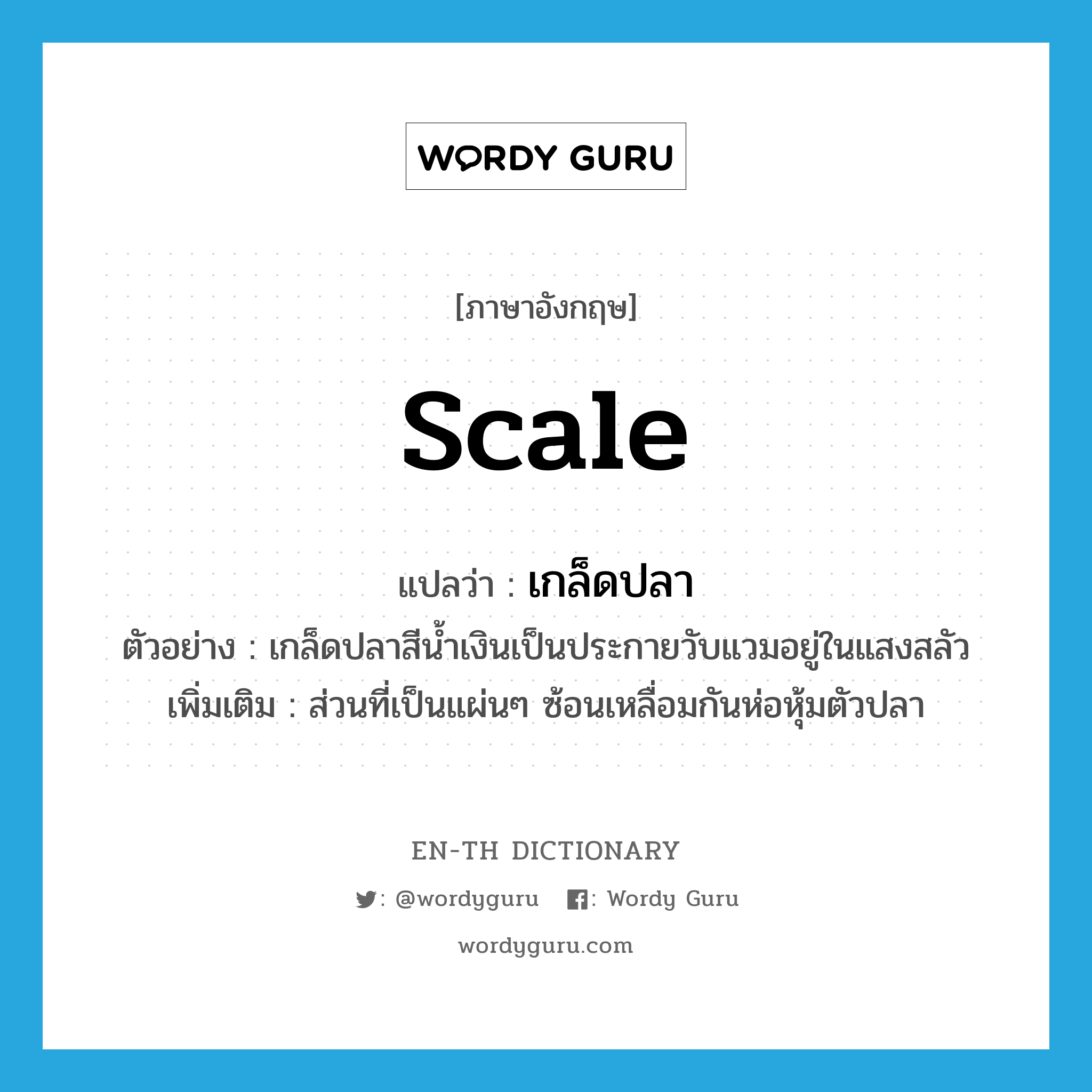 scale แปลว่า?, คำศัพท์ภาษาอังกฤษ scale แปลว่า เกล็ดปลา ประเภท N ตัวอย่าง เกล็ดปลาสีน้ำเงินเป็นประกายวับแวมอยู่ในแสงสลัว เพิ่มเติม ส่วนที่เป็นแผ่นๆ ซ้อนเหลื่อมกันห่อหุ้มตัวปลา หมวด N