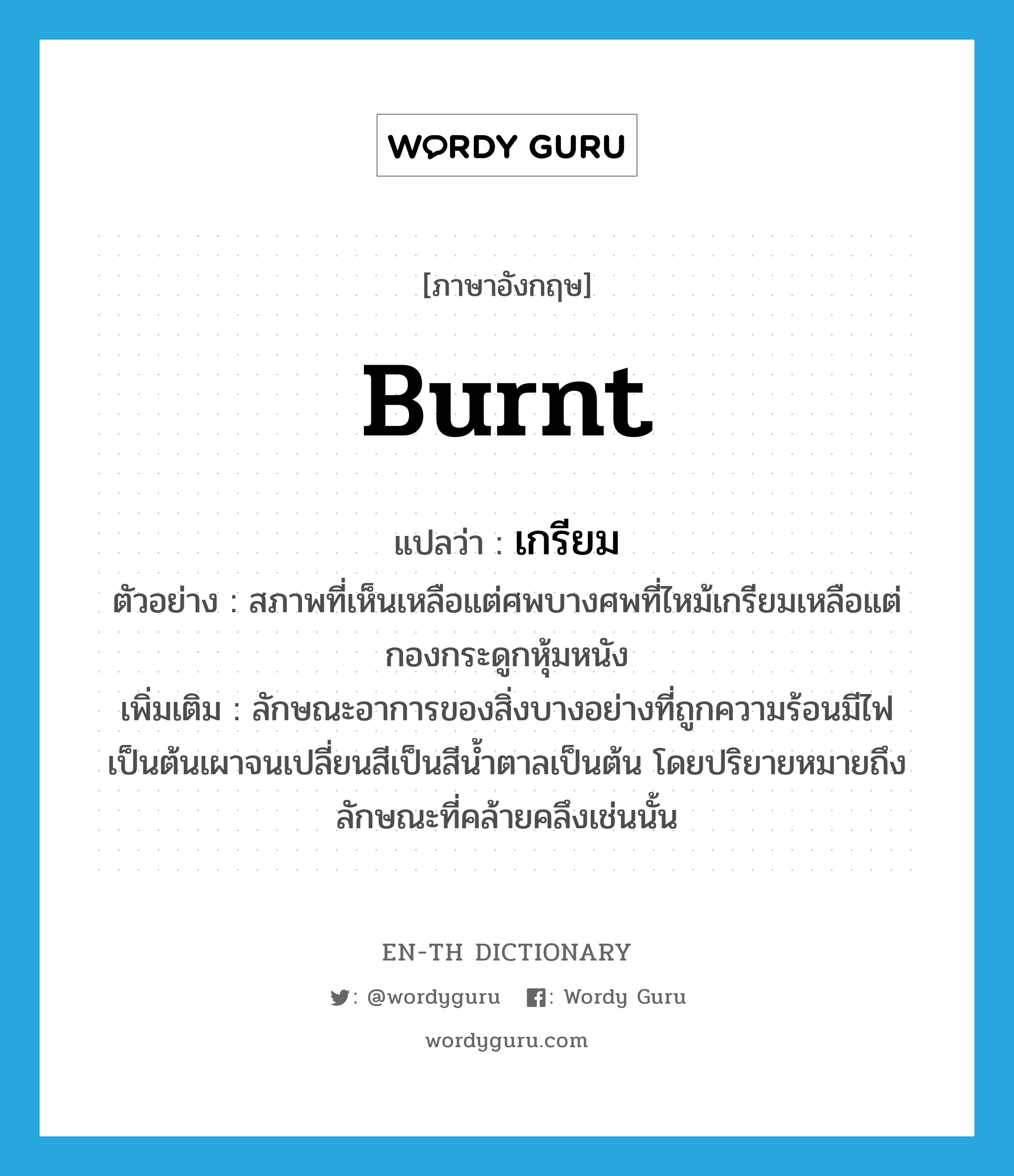 burnt แปลว่า?, คำศัพท์ภาษาอังกฤษ burnt แปลว่า เกรียม ประเภท ADJ ตัวอย่าง สภาพที่เห็นเหลือแต่ศพบางศพที่ไหม้เกรียมเหลือแต่กองกระดูกหุ้มหนัง เพิ่มเติม ลักษณะอาการของสิ่งบางอย่างที่ถูกความร้อนมีไฟเป็นต้นเผาจนเปลี่ยนสีเป็นสีน้ำตาลเป็นต้น โดยปริยายหมายถึงลักษณะที่คล้ายคลึงเช่นนั้น หมวด ADJ