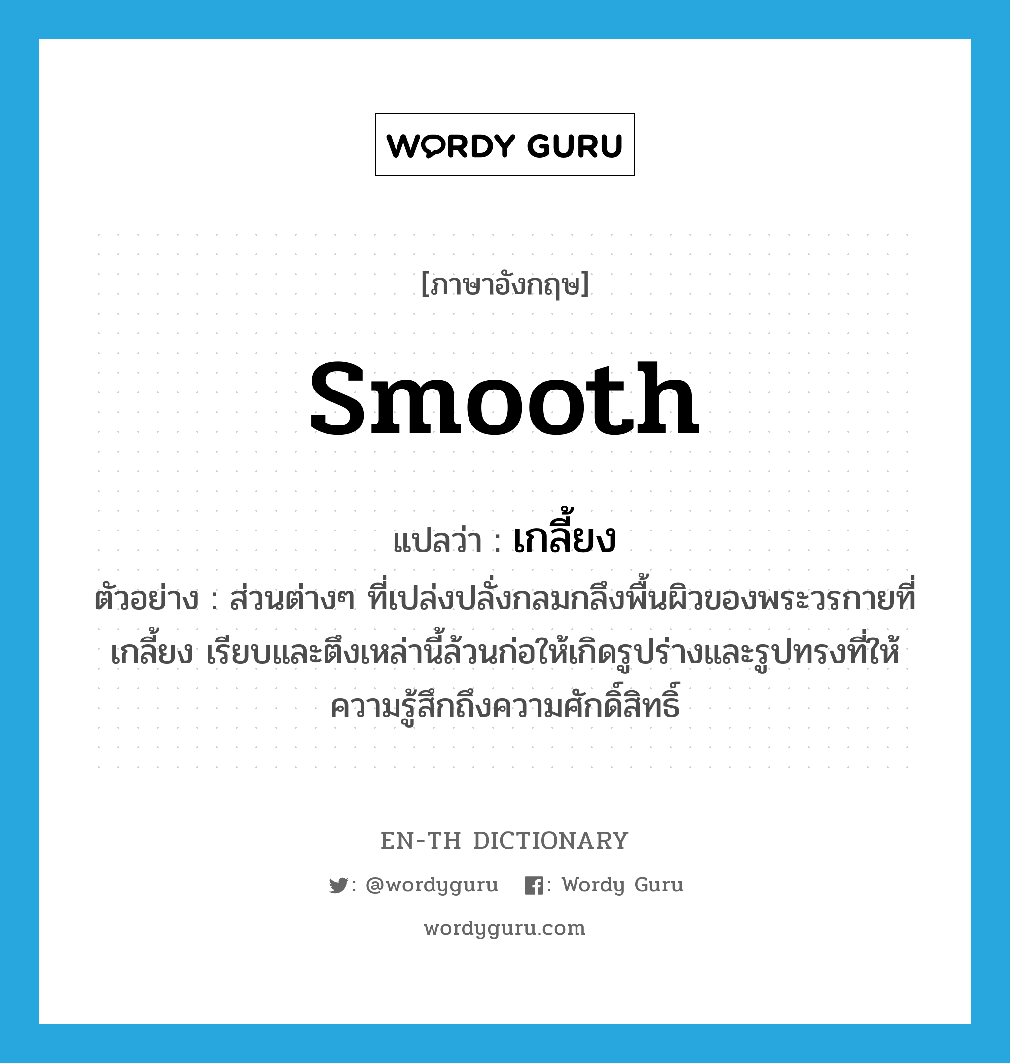 smooth แปลว่า?, คำศัพท์ภาษาอังกฤษ smooth แปลว่า เกลี้ยง ประเภท ADJ ตัวอย่าง ส่วนต่างๆ ที่เปล่งปลั่งกลมกลึงพื้นผิวของพระวรกายที่เกลี้ยง เรียบและตึงเหล่านี้ล้วนก่อให้เกิดรูปร่างและรูปทรงที่ให้ความรู้สึกถึงความศักดิ์สิทธิ์ หมวด ADJ